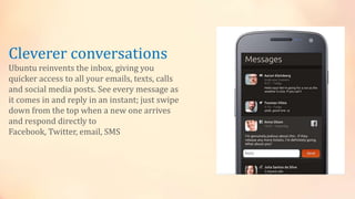 Cleverer conversations
Ubuntu reinvents the inbox, giving you
quicker access to all your emails, texts, calls
and social media posts. See every message as
it comes in and reply in an instant; just swipe
down from the top when a new one arrives
and respond directly to
Facebook, Twitter, email, SMS
 