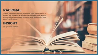 RACIONAL
Cuando tomamos la decisión de avanzar hacia nuestro futuro lo
primero que buscamos es alguien que nos pueda guiar, educar,
entregar valores y sobre todo formarnos como profesionales listos
para el mundo laboral.
INSIGHT
Las ganas de avanzar.
 