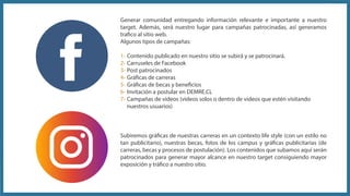 Subiremos gráficas de nuestras carreras en un contexto life style (con un estilo no
tan publicitario), nuestras becas, fotos de los campus y gráficas publicitarias (de
carreras, becas y procesos de postulación). Los contenidos que subamos aquí serán
patrocinados para generar mayor alcance en nuestro target consiguiendo mayor
exposición y tráfico a nuestro sitio.
Generar comunidad entregando información relevante e importante a nuestro
target. Además, será nuestro lugar para campañas patrocinadas, así generamos
trafico al sitio web.
Algunos tipos de campañas:
1- Contenido publicado en nuestro sitio se subirá y se patrocinará.
2- Carruseles de Facebook
3- Post patrocinados
4- Gráficas de carreras
5- Gráficas de becas y beneficios
6- Invitación a postular en DEMRE.CL
7- Campañas de videos (videos solos o dentro de videos que estén visitando
nuestros usuarios)
 