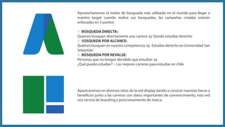 Apareceremos en diversos sitios de la red display dando a conocer nuestras becas y
beneficios junto a las carreras con datos importantes de convencimiento, esta red
nos servirá de branding y posicionamiento de marca.
Aprovecharemos el motor de búsqueda más utilizado en el mundo para llegar a
nuestro target cuando realice sus búsquedas, las campañas creadas estarán
enfocadas en 3 puntos:
1- BÚSQUEDA DIRECTA:
Quienes busquen directamente una carrera: ej: Donde estudiar derecho
2- BÚSQUEDA POR ALCANCE:
Quiénes busquen en nuestra competencia: ej: Estudiar derecho en Universidad San
Sebastián
3- BÚSQUEDA POR REVALSE:
Personas que no tengan decidido que estudiar: ej:
¿Qué puedo estudiar? – Las mejores carreras para estudiar en chile
 