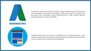 Campaña táctica de envío masivo a la BBDD que la Universidad posea o que
creemos a partir de las campañas, con fechas importantes, información de nuestras
carreras, nuestras becas y procesos de postulación.
A todos los usuarios que entren en nuestro sitio los seguiremos por los sitios que
esté navegando que tengan red display y APPS para lograr la conversión de
formulario. Este remarketing estará implementado en redes sociales también
haciendo aparecer nuestras social ADS.
REMARKETING
 
