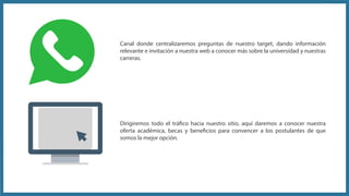 Dirigiremos todo el tráfico hacia nuestro sitio, aquí daremos a conocer nuestra
oferta académica, becas y beneficios para convencer a los postulantes de que
somos la mejor opción.
Canal donde centralizaremos preguntas de nuestro target, dando información
relevante e invitación a nuestra web a conocer más sobre la universidad y nuestras
carreras.
 