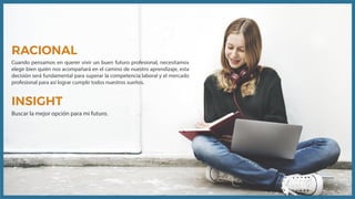 RACIONAL
Cuando pensamos en querer vivir un buen futuro profesional, necesitamos
elegir bien quién nos acompañará en el camino de nuestro aprendizaje, esta
decisión será fundamental para superar la competencia laboral y el mercado
profesional para así lograr cumplir todos nuestros sueños.
INSIGHT
Buscar la mejor opción para mi futuro.
 