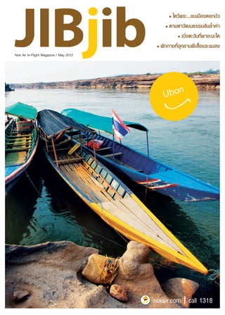 Nok Air In-Flight Magazine / May 2012 
• JIBjib l May 2012 • 
• 
ไหว้พระ...ชมเมืองดอกบัว 
• 
ตามหาวัฒนธรรมอันล้ำค่า 
• 
เบิ่งตะวันที่ผาชะนะได 
• 
พักกายที่อุทยานผีเสื้อและแมลง 
Explore Ubon Ratchathani Ubon 
nokair.com I call 1318 
 
