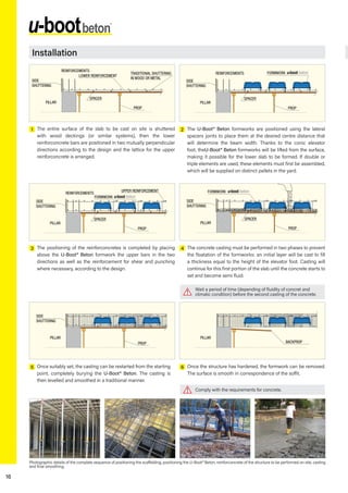 16
1
3
5
2
4
6
Photographic details of the complete sequence of positioning the scaffolding, positioning the U-Boot® Beton, reinforconcrete of the structure to be performed on site, casting
and final smoothing.
The entire surface of the slab to be cast on site is shuttered
with wood deckings (or similar systems), then the lower
reinforconcrete bars are positioned in two mutually perpendicular
directions according to the design and the lattice for the upper
reinforconcrete is arranged.
The positioning of the reinforconcretes is completed by placing
above the U-Boot® Beton formwork the upper bars in the two
directions as well as the reinforcement for shear and punching
where necessary, according to the design.
Once suitably set, the casting can be restarted from the starting
point, completely burying the U-Boot® Beton. The casting is
then levelled and smoothed in a traditional manner.
The U-Boot® Beton formworks are positioned using the lateral
spacers joints to place them at the desired centre distance that
will determine the beam width. Thanks to the conic elevator
foot, theU-Boot® Beton formworks will be lifted from the surface,
making it possible for the lower slab to be formed. If double or
triple elements are used, these elements must first be assembled,
which will be supplied on distinct pallets in the yard.
The concrete casting must be performed in two phases to prevent
the floatation of the formworks: an initial layer will be cast to fill
a thickness equal to the height of the elevator foot. Casting will
continue for this first portion of the slab until the concrete starts to
set and become semi fluid.
Once the structure has hardened, the formwork can be removed.
The surface is smooth in correspondence of the soffit.
REINFORCEMENTS
SIDE
SHUTTERING
PROP
SPACER
PILLAR
FORMWORK
SIDE
SHUTTERING
PROP
SPACER
PILLAR
FORMWORK
BACKPROP
PILLAR
REINFORCEMENTS
SIDE
SHUTTERING
PROP
SPACER
TRADITIONAL SHUTTERING
IN WOOD OR METAL
LOWER REINFORCEMENT
PILLAR
UPPER REINFORCEMENT
REINFORCEMENTS
SIDE
SHUTTERING
PROP
SPACER
PILLAR
FORMWORK
SIDE
SHUTTERING
PROP
PILLAR
Wait a period of time (depending of fluidity of concret and
climatic condition) before the second casting of the concrete.
Comply with the requirements for concrete.
Installation
 