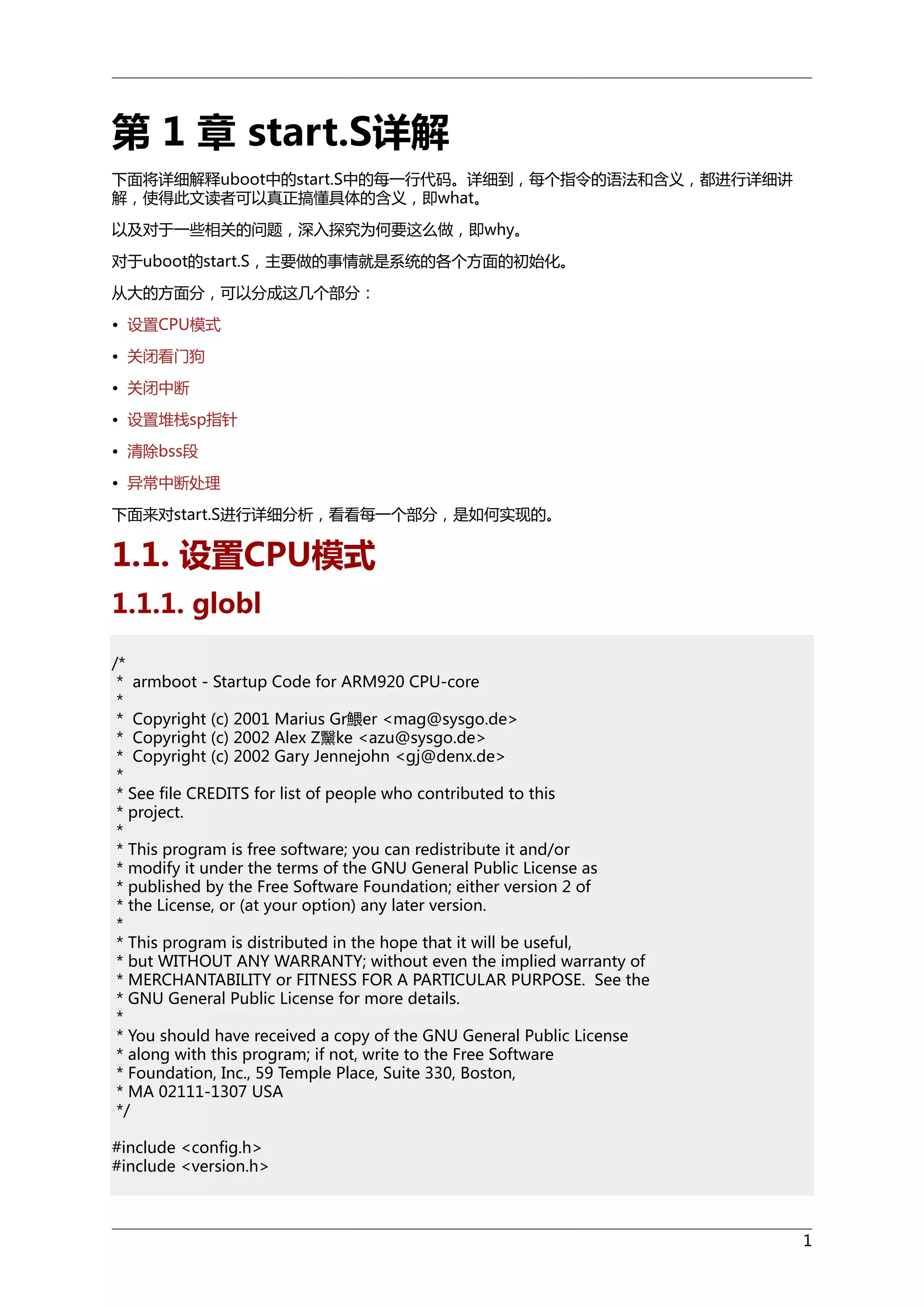 第 1 章 start.S详解
下面将详细解释uboot中的start.S中的每一行代码。详细到，每个指令的语法和含义，都进行详细讲
解，使得此文读者可以真正搞懂具体的含义，即what。
以及对于一些相关的问题，深入探究为何要这么做，即why。
对于uboot的start.S，主要做的事情就是系统的各个方面的初始化。
从大的方面分，可以分成这几个部分：
• 设置CPU模式
• 关闭看门狗
• 关闭中断
• 设置堆栈sp指针
• 清除bss段
• 异常中断处理
下面来对start.S进行详细分析，看看每一个部分，是如何实现的。

1.1. 设置CPU模式
1.1.1. globl
/*
* armboot - Startup Code for ARM920 CPU-core
*
* Copyright (c) 2001 Marius Gr鰃er <mag@sysgo.de>
* Copyright (c) 2002 Alex Z黳ke <azu@sysgo.de>
* Copyright (c) 2002 Gary Jennejohn <gj@denx.de>
*
* See file CREDITS for list of people who contributed to this
* project.
*
* This program is free software; you can redistribute it and/or
* modify it under the terms of the GNU General Public License as
* published by the Free Software Foundation; either version 2 of
* the License, or (at your option) any later version.
*
* This program is distributed in the hope that it will be useful,
* but WITHOUT ANY WARRANTY; without even the implied warranty of
* MERCHANTABILITY or FITNESS FOR A PARTICULAR PURPOSE. See the
* GNU General Public License for more details.
*
* You should have received a copy of the GNU General Public License
* along with this program; if not, write to the Free Software
* Foundation, Inc., 59 Temple Place, Suite 330, Boston,
* MA 02111-1307 USA
*/
#include <config.h>
#include <version.h>

1

 