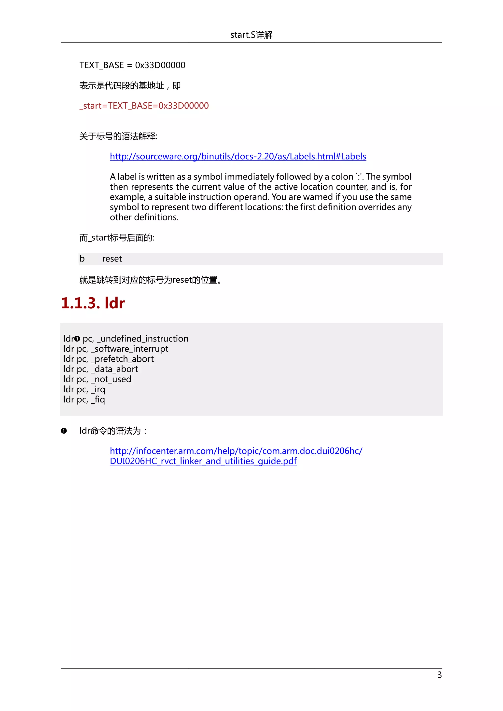 start.S详解
TEXT_BASE = 0x33D00000
表示是代码段的基地址，即
_start=TEXT_BASE=0x33D00000
关于标号的语法解释:
http://sourceware.org/binutils/docs-2.20/as/Labels.html#Labels
A label is written as a symbol immediately followed by a colon `:'. The symbol
then represents the current value of the active location counter, and is, for
example, a suitable instruction operand. You are warned if you use the same
symbol to represent two different locations: the first definition overrides any
other definitions.
而_start标号后面的:
b

reset

就是跳转到对应的标号为reset的位置。

1.1.3. ldr
ldr pc, _undefined_instruction
ldr pc, _software_interrupt
ldr pc, _prefetch_abort
ldr pc, _data_abort
ldr pc, _not_used
ldr pc, _irq
ldr pc, _fiq
ldr命令的语法为：
http://infocenter.arm.com/help/topic/com.arm.doc.dui0206hc/
DUI0206HC_rvct_linker_and_utilities_guide.pdf

3

 