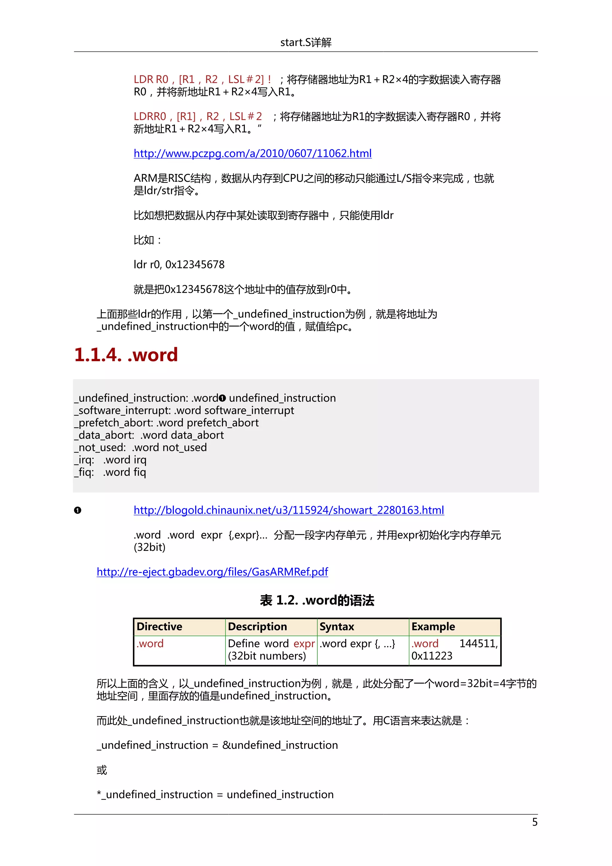 start.S详解
LDR R0，[R1，R2，LSL＃2]！ ；将存储器地址为R1＋R2×4的字数据读入寄存器
R0，并将新地址R1＋R2×4写入R1。
LDRR0，[R1]，R2，LSL＃2 ；将存储器地址为R1的字数据读入寄存器R0，并将
新地址R1＋R2×4写入R1。”
http://www.pczpg.com/a/2010/0607/11062.html
ARM是RISC结构，数据从内存到CPU之间的移动只能通过L/S指令来完成，也就
是ldr/str指令。
比如想把数据从内存中某处读取到寄存器中，只能使用ldr
比如：
ldr r0, 0x12345678
就是把0x12345678这个地址中的值存放到r0中。
上面那些ldr的作用，以第一个_undefined_instruction为例，就是将地址为
_undefined_instruction中的一个word的值，赋值给pc。

1.1.4. .word
_undefined_instruction: .word undefined_instruction
_software_interrupt: .word software_interrupt
_prefetch_abort: .word prefetch_abort
_data_abort: .word data_abort
_not_used: .word not_used
_irq: .word irq
_fiq: .word fiq
http://blogold.chinaunix.net/u3/115924/showart_2280163.html
.word .word expr {,expr}… 分配一段字内存单元，并用expr初始化字内存单元
(32bit)
http://re-eject.gbadev.org/files/GasARMRef.pdf

表 1.2. .word的语法
Directive

Description

Syntax

.word

Define word expr .word expr {, …}
(32bit numbers)

Example
.word
144511,
0x11223

所以上面的含义，以_undefined_instruction为例，就是，此处分配了一个word=32bit=4字节的
地址空间，里面存放的值是undefined_instruction。
而此处_undefined_instruction也就是该地址空间的地址了。用C语言来表达就是：
_undefined_instruction = &undefined_instruction
或
*_undefined_instruction = undefined_instruction
5

 