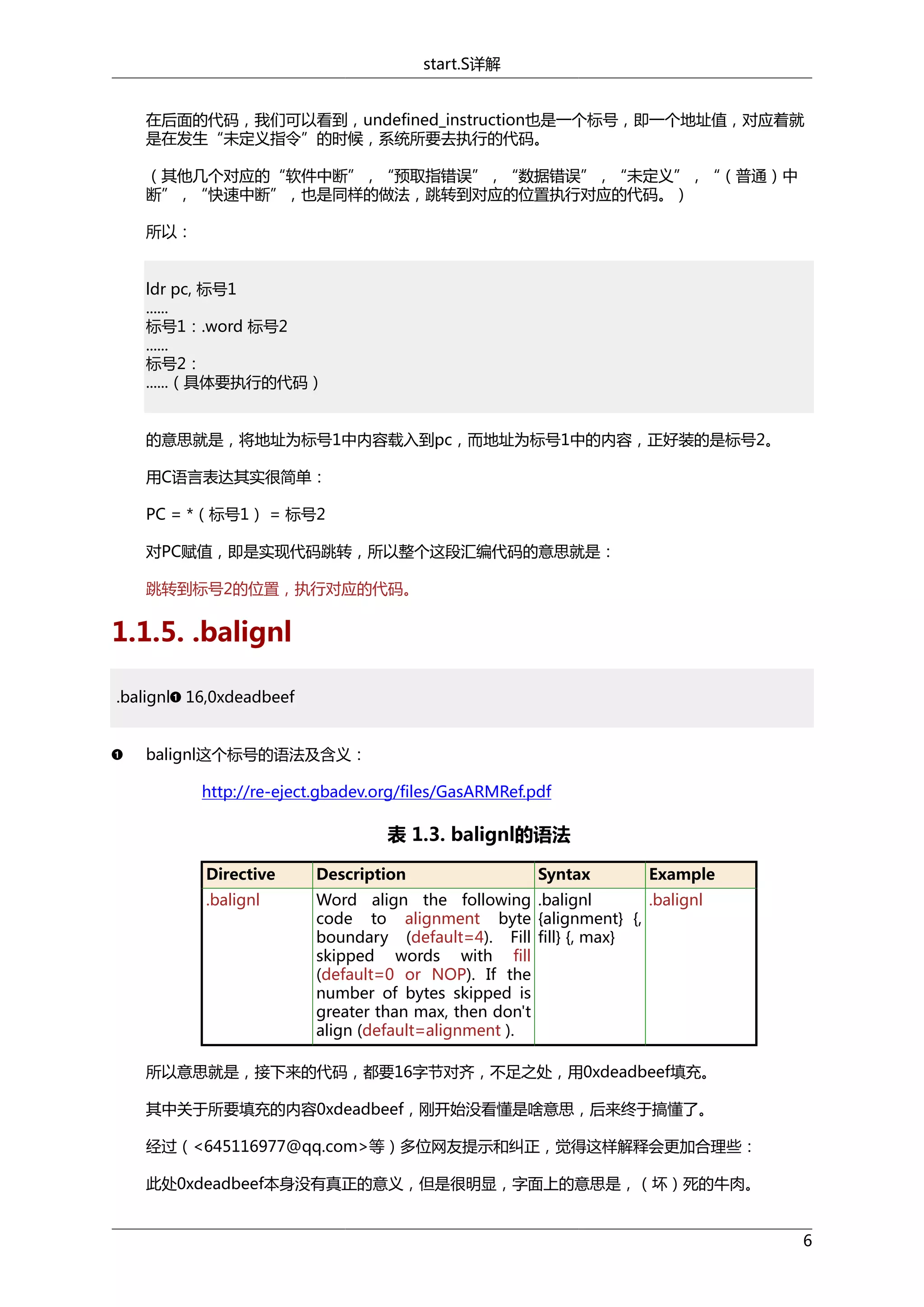 start.S详解
在后面的代码，我们可以看到，undefined_instruction也是一个标号，即一个地址值，对应着就
是在发生“未定义指令”的时候，系统所要去执行的代码。
（其他几个对应的“软件中断”，“预取指错误”，“数据错误”，“未定义”，“（普通）中
断”，“快速中断”，也是同样的做法，跳转到对应的位置执行对应的代码。）
所以：
ldr pc, 标号1
......
标号1：.word 标号2
......
标号2：
......（具体要执行的代码）
的意思就是，将地址为标号1中内容载入到pc，而地址为标号1中的内容，正好装的是标号2。
用C语言表达其实很简单：
PC = *（标号1） = 标号2
对PC赋值，即是实现代码跳转，所以整个这段汇编代码的意思就是：
跳转到标号2的位置，执行对应的代码。

1.1.5. .balignl
.balignl 16,0xdeadbeef
balignl这个标号的语法及含义：
http://re-eject.gbadev.org/files/GasARMRef.pdf

表 1.3. balignl的语法
Directive

Description

Syntax

Example

.balignl

Word align the following .balignl
.balignl
code to alignment byte {alignment} {,
boundary (default=4). Fill fill} {, max}
skipped words with fill
(default=0 or NOP). If the
number of bytes skipped is
greater than max, then don't
align (default=alignment ).

所以意思就是，接下来的代码，都要16字节对齐，不足之处，用0xdeadbeef填充。
其中关于所要填充的内容0xdeadbeef，刚开始没看懂是啥意思，后来终于搞懂了。
经过（<645116977@qq.com>等）多位网友提示和纠正，觉得这样解释会更加合理些：
此处0xdeadbeef本身没有真正的意义，但是很明显，字面上的意思是，（坏）死的牛肉。
6

 