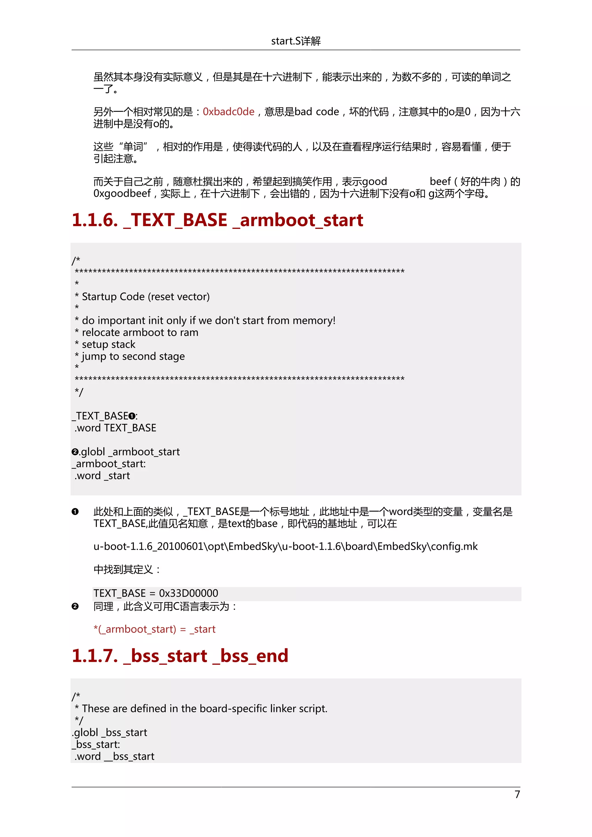start.S详解
虽然其本身没有实际意义，但是其是在十六进制下，能表示出来的，为数不多的，可读的单词之
一了。
另外一个相对常见的是：0xbadc0de，意思是bad code，坏的代码，注意其中的o是0，因为十六
进制中是没有o的。
这些“单词”，相对的作用是，使得读代码的人，以及在查看程序运行结果时，容易看懂，便于
引起注意。
而关于自己之前，随意杜撰出来的，希望起到搞笑作用，表示good
beef（好的牛肉）的
0xgoodbeef，实际上，在十六进制下，会出错的，因为十六进制下没有o和 g这两个字母。

1.1.6. _TEXT_BASE _armboot_start
/*
*************************************************************************
*
* Startup Code (reset vector)
*
* do important init only if we don't start from memory!
* relocate armboot to ram
* setup stack
* jump to second stage
*
*************************************************************************
*/
_TEXT_BASE :
.word TEXT_BASE
.globl _armboot_start
_armboot_start:
.word _start
此处和上面的类似，_TEXT_BASE是一个标号地址，此地址中是一个word类型的变量，变量名是
TEXT_BASE,此值见名知意，是text的base，即代码的基地址，可以在
u-boot-1.1.6_20100601optEmbedSkyu-boot-1.1.6boardEmbedSkyconfig.mk
中找到其定义：
TEXT_BASE = 0x33D00000
同理，此含义可用C语言表示为：
*(_armboot_start) = _start

1.1.7. _bss_start _bss_end
/*
* These are defined in the board-specific linker script.
*/
.globl _bss_start
_bss_start:
.word __bss_start

7

 
