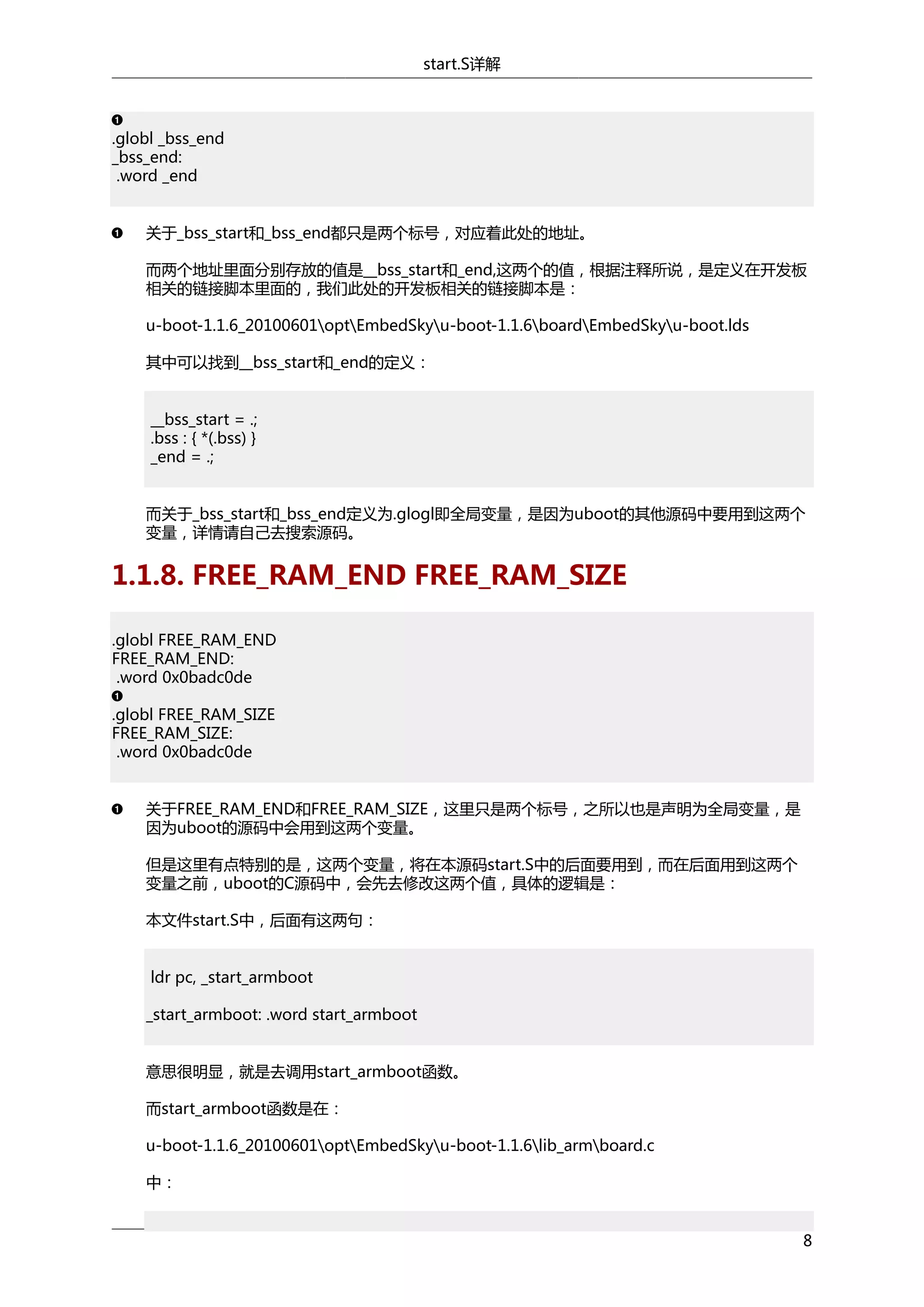 start.S详解

.globl _bss_end
_bss_end:
.word _end
关于_bss_start和_bss_end都只是两个标号，对应着此处的地址。
而两个地址里面分别存放的值是__bss_start和_end,这两个的值，根据注释所说，是定义在开发板
相关的链接脚本里面的，我们此处的开发板相关的链接脚本是：
u-boot-1.1.6_20100601optEmbedSkyu-boot-1.1.6boardEmbedSkyu-boot.lds
其中可以找到__bss_start和_end的定义：
__bss_start = .;
.bss : { *(.bss) }
_end = .;
而关于_bss_start和_bss_end定义为.glogl即全局变量，是因为uboot的其他源码中要用到这两个
变量，详情请自己去搜索源码。

1.1.8. FREE_RAM_END FREE_RAM_SIZE
.globl FREE_RAM_END
FREE_RAM_END:
.word 0x0badc0de
.globl FREE_RAM_SIZE
FREE_RAM_SIZE:
.word 0x0badc0de
关于FREE_RAM_END和FREE_RAM_SIZE，这里只是两个标号，之所以也是声明为全局变量，是
因为uboot的源码中会用到这两个变量。
但是这里有点特别的是，这两个变量，将在本源码start.S中的后面要用到，而在后面用到这两个
变量之前，uboot的C源码中，会先去修改这两个值，具体的逻辑是：
本文件start.S中，后面有这两句：
ldr pc, _start_armboot
_start_armboot: .word start_armboot
意思很明显，就是去调用start_armboot函数。
而start_armboot函数是在：
u-boot-1.1.6_20100601optEmbedSkyu-boot-1.1.6lib_armboard.c
中：
8

 