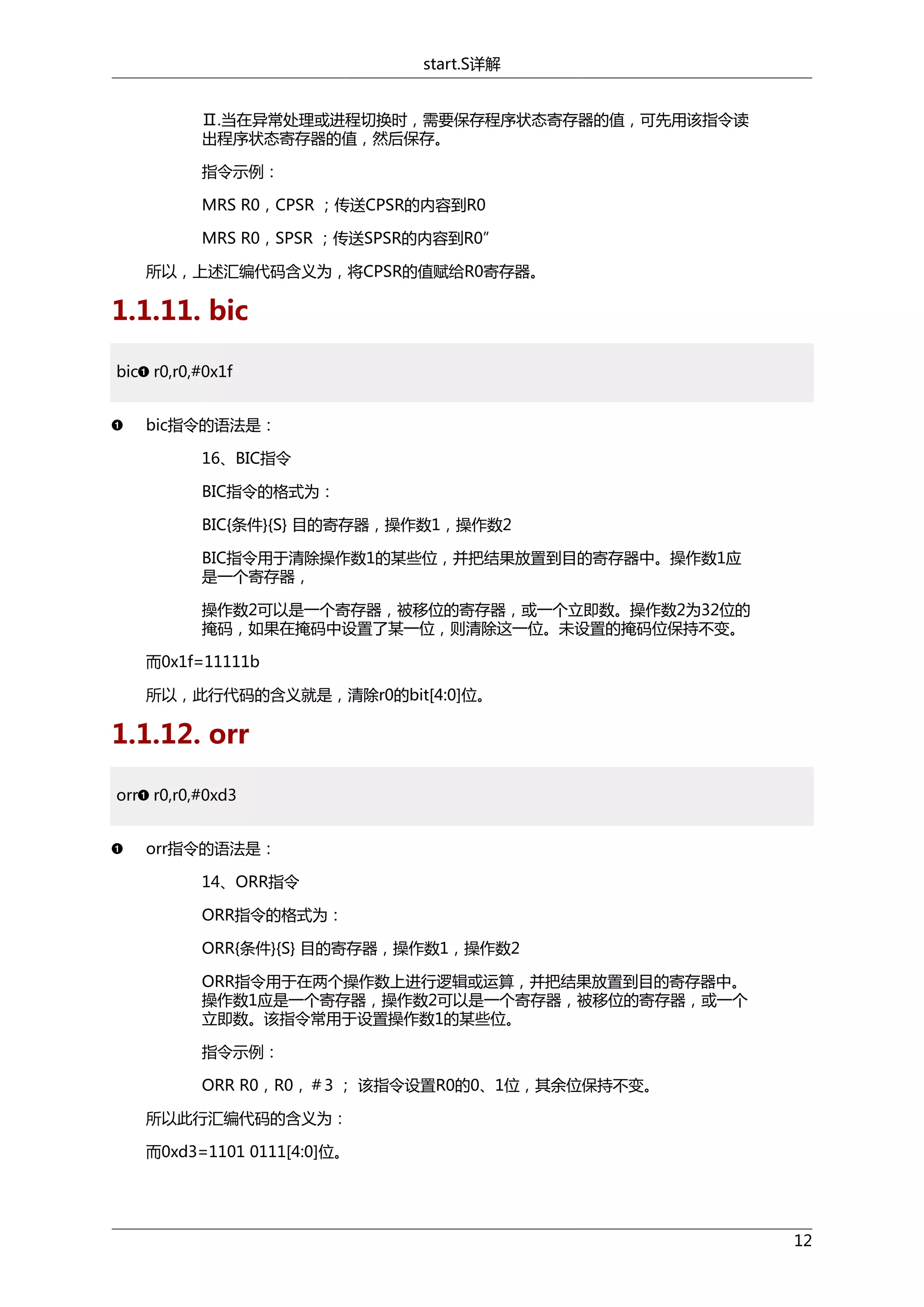 start.S详解
Ⅱ.当在异常处理或进程切换时，需要保存程序状态寄存器的值，可先用该指令读
出程序状态寄存器的值，然后保存。
指令示例：
MRS R0，CPSR ；传送CPSR的内容到R0
MRS R0，SPSR ；传送SPSR的内容到R0”
所以，上述汇编代码含义为，将CPSR的值赋给R0寄存器。

1.1.11. bic
bic r0,r0,#0x1f
bic指令的语法是：
16、BIC指令
BIC指令的格式为：
BIC{条件}{S} 目的寄存器，操作数1，操作数2
BIC指令用于清除操作数1的某些位，并把结果放置到目的寄存器中。操作数1应
是一个寄存器，
操作数2可以是一个寄存器，被移位的寄存器，或一个立即数。操作数2为32位的
掩码，如果在掩码中设置了某一位，则清除这一位。未设置的掩码位保持不变。
而0x1f=11111b
所以，此行代码的含义就是，清除r0的bit[4:0]位。

1.1.12. orr
orr r0,r0,#0xd3
orr指令的语法是：
14、ORR指令
ORR指令的格式为：
ORR{条件}{S} 目的寄存器，操作数1，操作数2
ORR指令用于在两个操作数上进行逻辑或运算，并把结果放置到目的寄存器中。
操作数1应是一个寄存器，操作数2可以是一个寄存器，被移位的寄存器，或一个
立即数。该指令常用于设置操作数1的某些位。
指令示例：
ORR R0，R0，＃3 ； 该指令设置R0的0、1位，其余位保持不变。
所以此行汇编代码的含义为：
而0xd3=1101 0111[4:0]位。

12

 