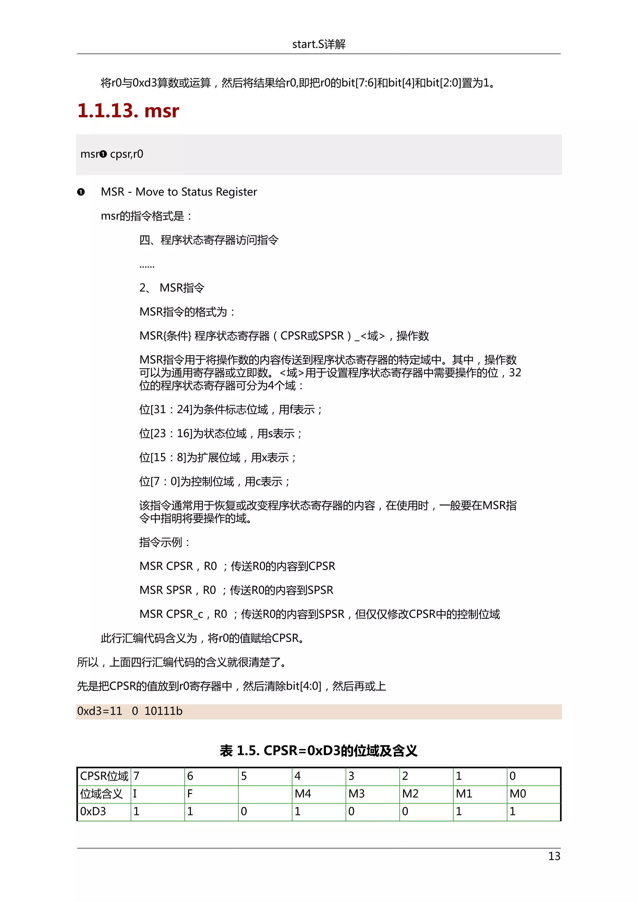 start.S详解
将r0与0xd3算数或运算，然后将结果给r0,即把r0的bit[7:6]和bit[4]和bit[2:0]置为1。

1.1.13. msr
msr cpsr,r0
MSR - Move to Status Register
msr的指令格式是：
四、程序状态寄存器访问指令
......
2、 MSR指令
MSR指令的格式为：
MSR{条件} 程序状态寄存器（CPSR或SPSR）_<域>，操作数
MSR指令用于将操作数的内容传送到程序状态寄存器的特定域中。其中，操作数
可以为通用寄存器或立即数。<域>用于设置程序状态寄存器中需要操作的位，32
位的程序状态寄存器可分为4个域：
位[31：24]为条件标志位域，用f表示；
位[23：16]为状态位域，用s表示；
位[15：8]为扩展位域，用x表示；
位[7：0]为控制位域，用c表示；
该指令通常用于恢复或改变程序状态寄存器的内容，在使用时，一般要在MSR指
令中指明将要操作的域。
指令示例：
MSR CPSR，R0 ；传送R0的内容到CPSR
MSR SPSR，R0 ；传送R0的内容到SPSR
MSR CPSR_c，R0 ；传送R0的内容到SPSR，但仅仅修改CPSR中的控制位域
此行汇编代码含义为，将r0的值赋给CPSR。
所以，上面四行汇编代码的含义就很清楚了。
先是把CPSR的值放到r0寄存器中，然后清除bit[4:0]，然后再或上
0xd3=11 0 10111b

表 1.5. CPSR=0xD3的位域及含义
CPSR位域 7

6

位域含义 I

F

0xD3

1

1

5

3

2

1

0

M4
0

4

M3

M2

M1

M0

1

0

0

1

1

13

 