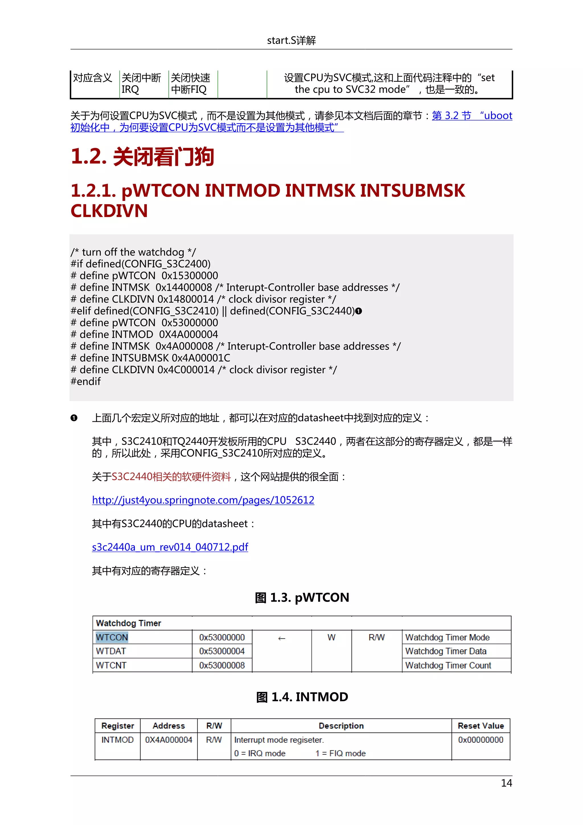 start.S详解

对应含义 关闭中断
IRQ

关闭快速
中断FIQ

设置CPU为SVC模式,这和上面代码注释中的“set
the cpu to SVC32 mode”，也是一致的。

关于为何设置CPU为SVC模式，而不是设置为其他模式，请参见本文档后面的章节：第 3.2 节 “uboot
初始化中，为何要设置CPU为SVC模式而不是设置为其他模式”

1.2. 关闭看门狗
1.2.1. pWTCON INTMOD INTMSK INTSUBMSK
CLKDIVN
/* turn off the watchdog */
#if defined(CONFIG_S3C2400)
# define pWTCON 0x15300000
# define INTMSK 0x14400008 /* Interupt-Controller base addresses */
# define CLKDIVN 0x14800014 /* clock divisor register */
#elif defined(CONFIG_S3C2410) || defined(CONFIG_S3C2440)
# define pWTCON 0x53000000
# define INTMOD 0X4A000004
# define INTMSK 0x4A000008 /* Interupt-Controller base addresses */
# define INTSUBMSK 0x4A00001C
# define CLKDIVN 0x4C000014 /* clock divisor register */
#endif
上面几个宏定义所对应的地址，都可以在对应的datasheet中找到对应的定义：
其中，S3C2410和TQ2440开发板所用的CPU S3C2440，两者在这部分的寄存器定义，都是一样
的，所以此处，采用CONFIG_S3C2410所对应的定义。
关于S3C2440相关的软硬件资料，这个网站提供的很全面：
http://just4you.springnote.com/pages/1052612
其中有S3C2440的CPU的datasheet：
s3c2440a_um_rev014_040712.pdf
其中有对应的寄存器定义：

图 1.3. pWTCON

图 1.4. INTMOD

14

 