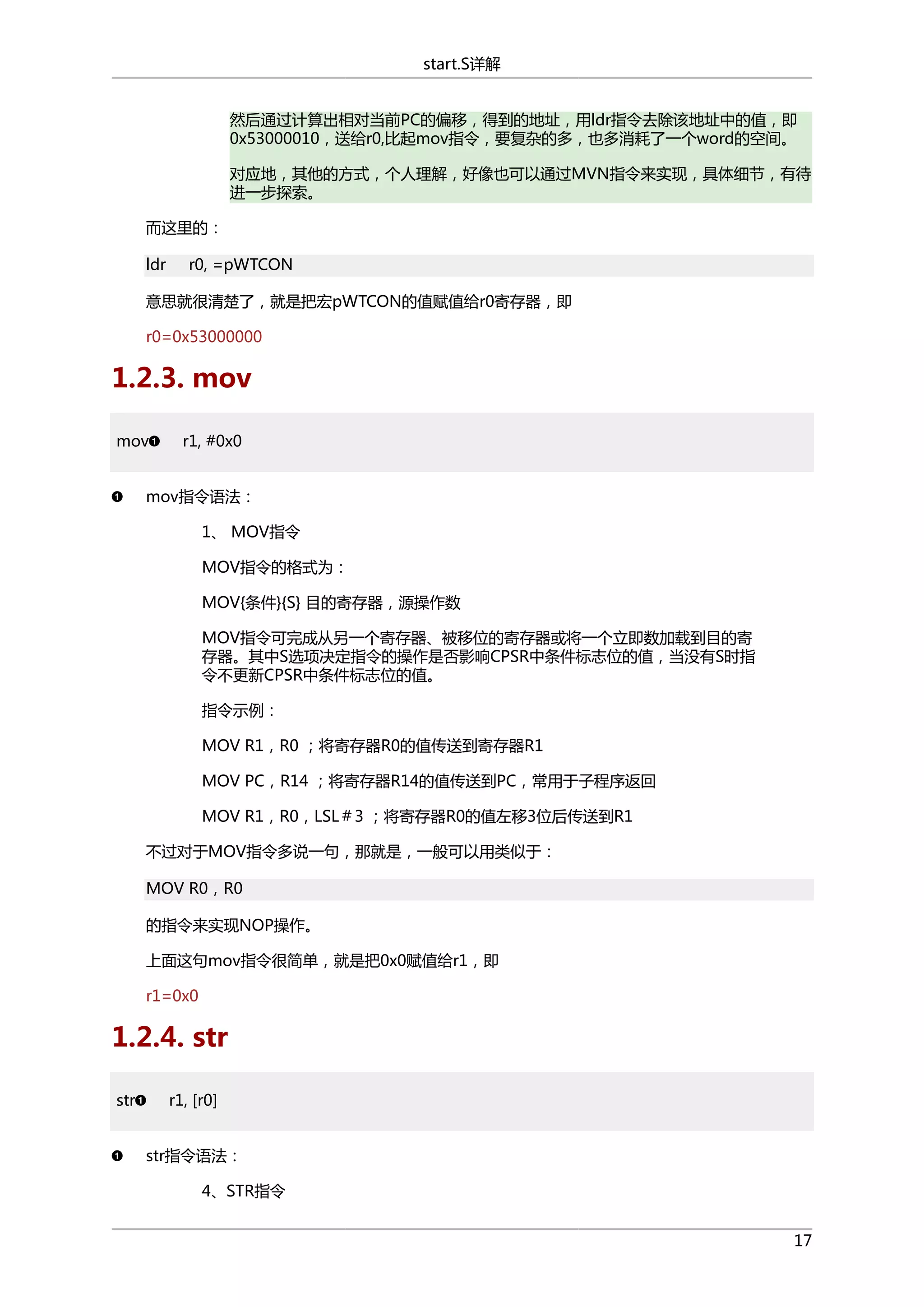 start.S详解
然后通过计算出相对当前PC的偏移，得到的地址，用ldr指令去除该地址中的值，即
0x53000010，送给r0,比起mov指令，要复杂的多，也多消耗了一个word的空间。
对应地，其他的方式，个人理解，好像也可以通过MVN指令来实现，具体细节，有待
进一步探索。
而这里的：
ldr

r0, =pWTCON

意思就很清楚了，就是把宏pWTCON的值赋值给r0寄存器，即
r0=0x53000000

1.2.3. mov
mov

r1, #0x0

mov指令语法：
1、 MOV指令
MOV指令的格式为：
MOV{条件}{S} 目的寄存器，源操作数
MOV指令可完成从另一个寄存器、被移位的寄存器或将一个立即数加载到目的寄
存器。其中S选项决定指令的操作是否影响CPSR中条件标志位的值，当没有S时指
令不更新CPSR中条件标志位的值。
指令示例：
MOV R1，R0 ；将寄存器R0的值传送到寄存器R1
MOV PC，R14 ；将寄存器R14的值传送到PC，常用于子程序返回
MOV R1，R0，LSL＃3 ；将寄存器R0的值左移3位后传送到R1
不过对于MOV指令多说一句，那就是，一般可以用类似于：
MOV R0，R0
的指令来实现NOP操作。
上面这句mov指令很简单，就是把0x0赋值给r1，即
r1=0x0

1.2.4. str
str

r1, [r0]
str指令语法：
4、STR指令
17

 