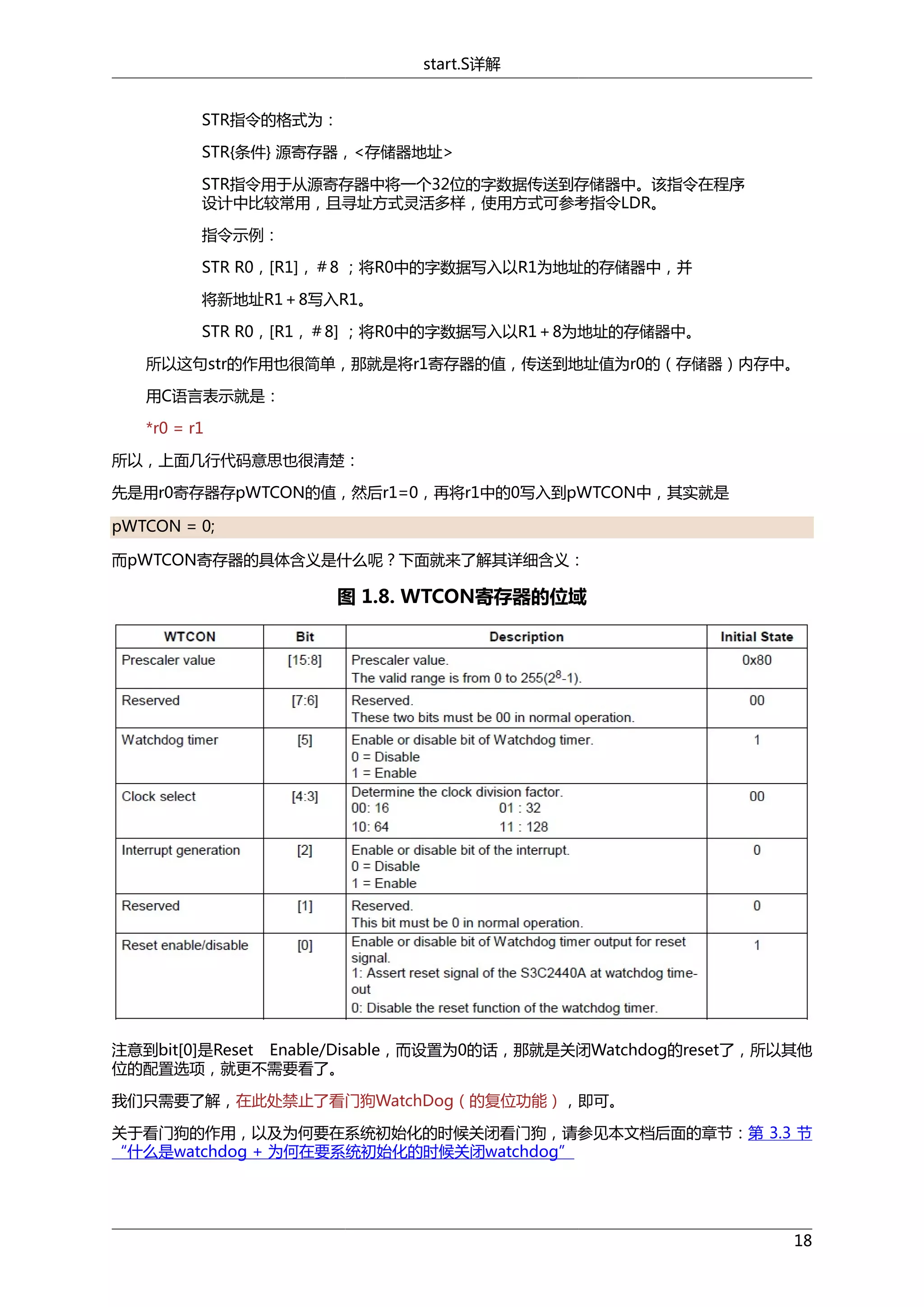 start.S详解
STR指令的格式为：
STR{条件} 源寄存器，<存储器地址>
STR指令用于从源寄存器中将一个32位的字数据传送到存储器中。该指令在程序
设计中比较常用，且寻址方式灵活多样，使用方式可参考指令LDR。
指令示例：
STR R0，[R1]，＃8 ；将R0中的字数据写入以R1为地址的存储器中，并
将新地址R1＋8写入R1。
STR R0，[R1，＃8] ；将R0中的字数据写入以R1＋8为地址的存储器中。
所以这句str的作用也很简单，那就是将r1寄存器的值，传送到地址值为r0的（存储器）内存中。
用C语言表示就是：
*r0 = r1
所以，上面几行代码意思也很清楚：
先是用r0寄存器存pWTCON的值，然后r1=0，再将r1中的0写入到pWTCON中，其实就是
pWTCON = 0;
而pWTCON寄存器的具体含义是什么呢？下面就来了解其详细含义：

图 1.8. WTCON寄存器的位域

注意到bit[0]是Reset Enable/Disable，而设置为0的话，那就是关闭Watchdog的reset了，所以其他
位的配置选项，就更不需要看了。
我们只需要了解，在此处禁止了看门狗WatchDog（的复位功能），即可。
关于看门狗的作用，以及为何要在系统初始化的时候关闭看门狗，请参见本文档后面的章节：第 3.3 节
“什么是watchdog + 为何在要系统初始化的时候关闭watchdog”

18

 