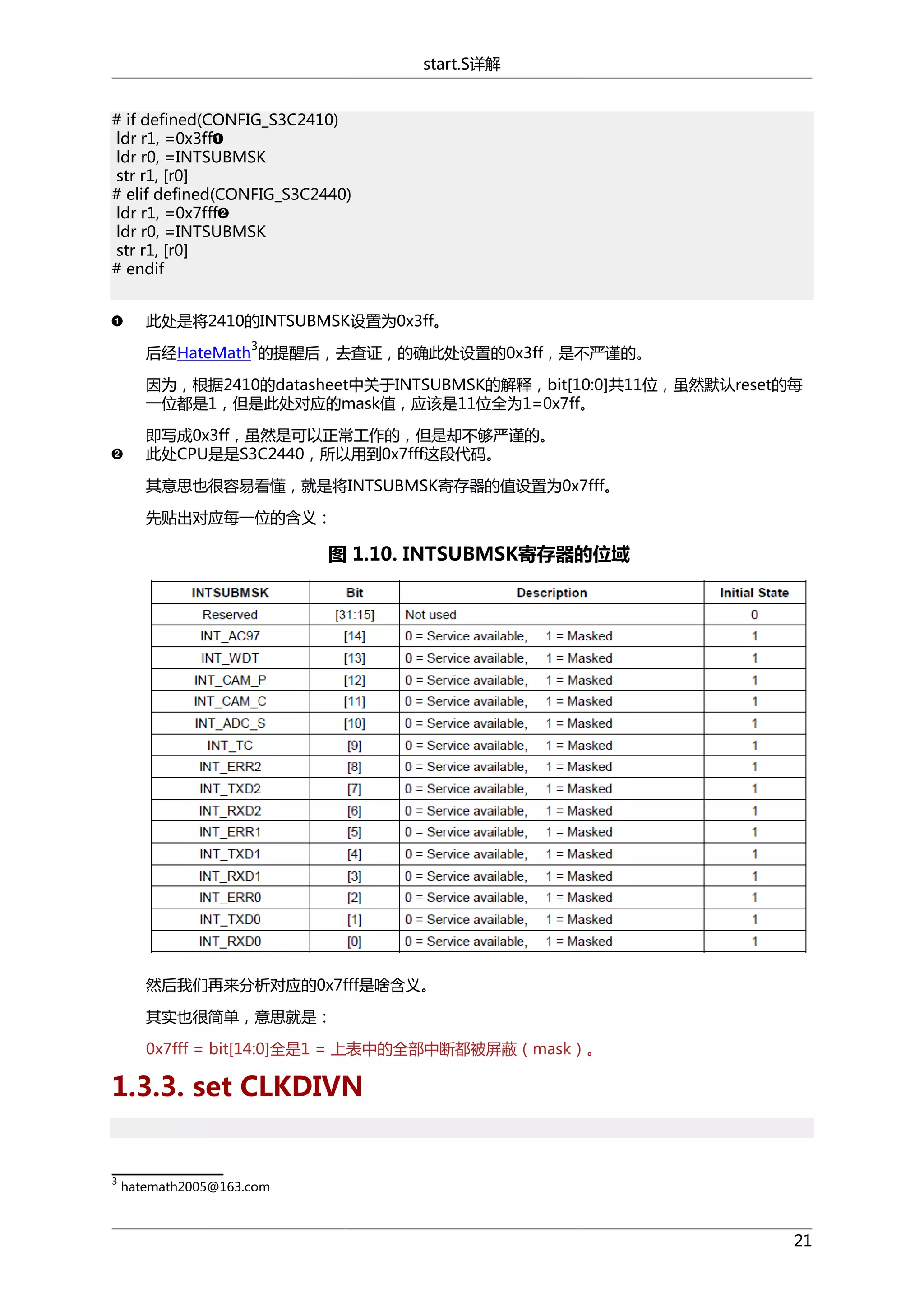 start.S详解
# if defined(CONFIG_S3C2410)
ldr r1, =0x3ff
ldr r0, =INTSUBMSK
str r1, [r0]
# elif defined(CONFIG_S3C2440)
ldr r1, =0x7fff
ldr r0, =INTSUBMSK
str r1, [r0]
# endif
此处是将2410的INTSUBMSK设置为0x3ff。
3

后经HateMath 的提醒后，去查证，的确此处设置的0x3ff，是不严谨的。
因为，根据2410的datasheet中关于INTSUBMSK的解释，bit[10:0]共11位，虽然默认reset的每
一位都是1，但是此处对应的mask值，应该是11位全为1=0x7ff。
即写成0x3ff，虽然是可以正常工作的，但是却不够严谨的。
此处CPU是是S3C2440，所以用到0x7fff这段代码。
其意思也很容易看懂，就是将INTSUBMSK寄存器的值设置为0x7fff。
先贴出对应每一位的含义：

图 1.10. INTSUBMSK寄存器的位域

然后我们再来分析对应的0x7fff是啥含义。
其实也很简单，意思就是：
0x7fff = bit[14:0]全是1 = 上表中的全部中断都被屏蔽（mask）。

1.3.3. set CLKDIVN

3

hatemath2005@163.com

21

 