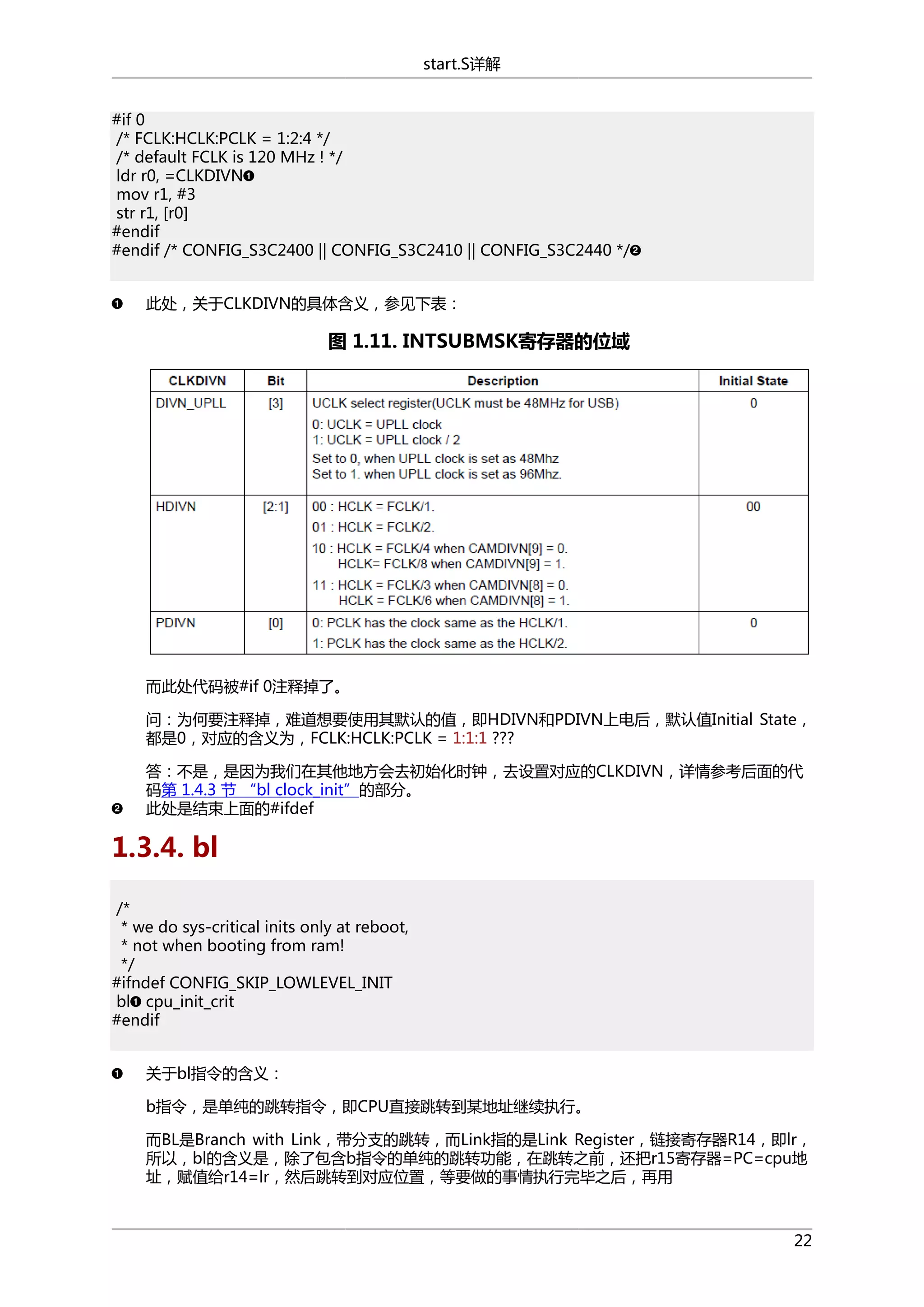 start.S详解
#if 0
/* FCLK:HCLK:PCLK = 1:2:4 */
/* default FCLK is 120 MHz ! */
ldr r0, =CLKDIVN
mov r1, #3
str r1, [r0]
#endif
#endif /* CONFIG_S3C2400 || CONFIG_S3C2410 || CONFIG_S3C2440 */
此处，关于CLKDIVN的具体含义，参见下表：

图 1.11. INTSUBMSK寄存器的位域

而此处代码被#if 0注释掉了。
问：为何要注释掉，难道想要使用其默认的值，即HDIVN和PDIVN上电后，默认值Initial State，
都是0，对应的含义为，FCLK:HCLK:PCLK = 1:1:1 ???
答：不是，是因为我们在其他地方会去初始化时钟，去设置对应的CLKDIVN，详情参考后面的代
码第 1.4.3 节 “bl clock_init”的部分。
此处是结束上面的#ifdef

1.3.4. bl
/*
* we do sys-critical inits only at reboot,
* not when booting from ram!
*/
#ifndef CONFIG_SKIP_LOWLEVEL_INIT
bl cpu_init_crit
#endif
关于bl指令的含义：
b指令，是单纯的跳转指令，即CPU直接跳转到某地址继续执行。
而BL是Branch with Link，带分支的跳转，而Link指的是Link Register，链接寄存器R14，即lr，
所以，bl的含义是，除了包含b指令的单纯的跳转功能，在跳转之前，还把r15寄存器=PC=cpu地
址，赋值给r14=lr，然后跳转到对应位置，等要做的事情执行完毕之后，再用

22

 