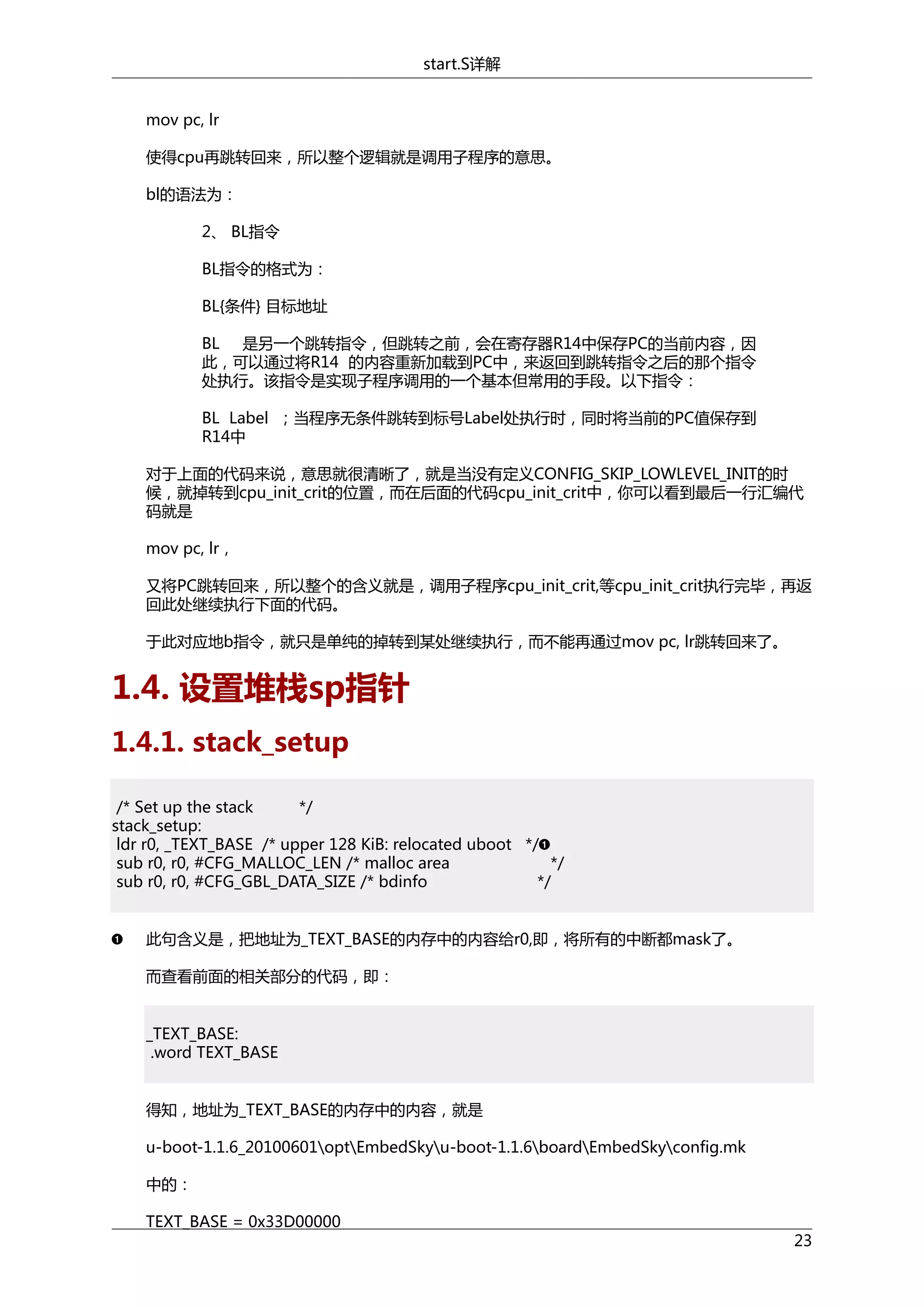 start.S详解
mov pc, lr
使得cpu再跳转回来，所以整个逻辑就是调用子程序的意思。
bl的语法为：
2、 BL指令
BL指令的格式为：
BL{条件} 目标地址
BL 是另一个跳转指令，但跳转之前，会在寄存器R14中保存PC的当前内容，因
此，可以通过将R14 的内容重新加载到PC中，来返回到跳转指令之后的那个指令
处执行。该指令是实现子程序调用的一个基本但常用的手段。以下指令：
BL Label ；当程序无条件跳转到标号Label处执行时，同时将当前的PC值保存到
R14中
对于上面的代码来说，意思就很清晰了，就是当没有定义CONFIG_SKIP_LOWLEVEL_INIT的时
候，就掉转到cpu_init_crit的位置，而在后面的代码cpu_init_crit中，你可以看到最后一行汇编代
码就是
mov pc, lr，
又将PC跳转回来，所以整个的含义就是，调用子程序cpu_init_crit,等cpu_init_crit执行完毕，再返
回此处继续执行下面的代码。
于此对应地b指令，就只是单纯的掉转到某处继续执行，而不能再通过mov pc, lr跳转回来了。

1.4. 设置堆栈sp指针
1.4.1. stack_setup
/* Set up the stack
*/
stack_setup:
ldr r0, _TEXT_BASE /* upper 128 KiB: relocated uboot */
sub r0, r0, #CFG_MALLOC_LEN /* malloc area
*/
sub r0, r0, #CFG_GBL_DATA_SIZE /* bdinfo
*/
此句含义是，把地址为_TEXT_BASE的内存中的内容给r0,即，将所有的中断都mask了。
而查看前面的相关部分的代码，即：
_TEXT_BASE:
.word TEXT_BASE
得知，地址为_TEXT_BASE的内存中的内容，就是
u-boot-1.1.6_20100601optEmbedSkyu-boot-1.1.6boardEmbedSkyconfig.mk
中的：
TEXT_BASE = 0x33D00000

23

 