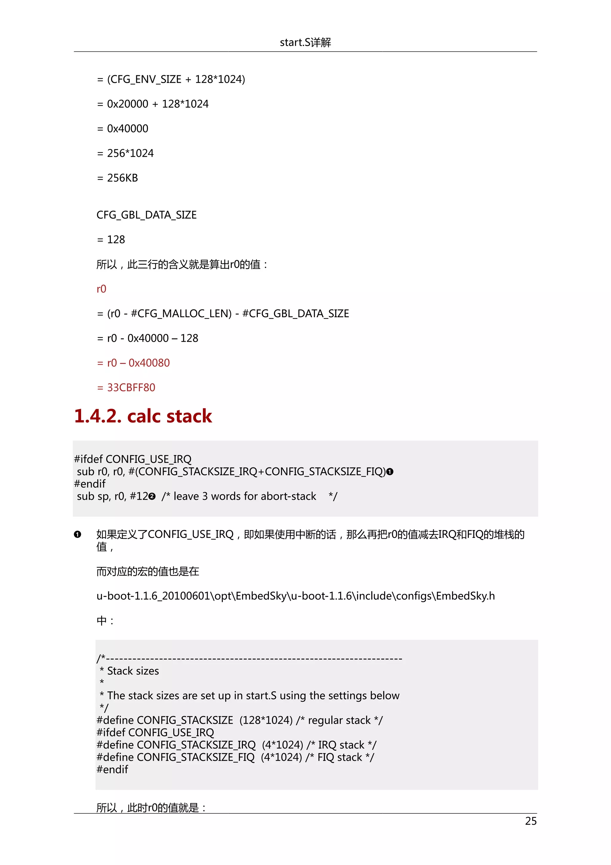 start.S详解
= (CFG_ENV_SIZE + 128*1024)
= 0x20000 + 128*1024
= 0x40000
= 256*1024
= 256KB
CFG_GBL_DATA_SIZE
= 128
所以，此三行的含义就是算出r0的值：
r0
= (r0 - #CFG_MALLOC_LEN) - #CFG_GBL_DATA_SIZE
= r0 - 0x40000 – 128
= r0 – 0x40080
= 33CBFF80

1.4.2. calc stack
#ifdef CONFIG_USE_IRQ
sub r0, r0, #(CONFIG_STACKSIZE_IRQ+CONFIG_STACKSIZE_FIQ)
#endif
sub sp, r0, #12 /* leave 3 words for abort-stack */
如果定义了CONFIG_USE_IRQ，即如果使用中断的话，那么再把r0的值减去IRQ和FIQ的堆栈的
值，
而对应的宏的值也是在
u-boot-1.1.6_20100601optEmbedSkyu-boot-1.1.6includeconfigsEmbedSky.h
中：
/*------------------------------------------------------------------* Stack sizes
*
* The stack sizes are set up in start.S using the settings below
*/
#define CONFIG_STACKSIZE (128*1024) /* regular stack */
#ifdef CONFIG_USE_IRQ
#define CONFIG_STACKSIZE_IRQ (4*1024) /* IRQ stack */
#define CONFIG_STACKSIZE_FIQ (4*1024) /* FIQ stack */
#endif
所以，此时r0的值就是：
25

 