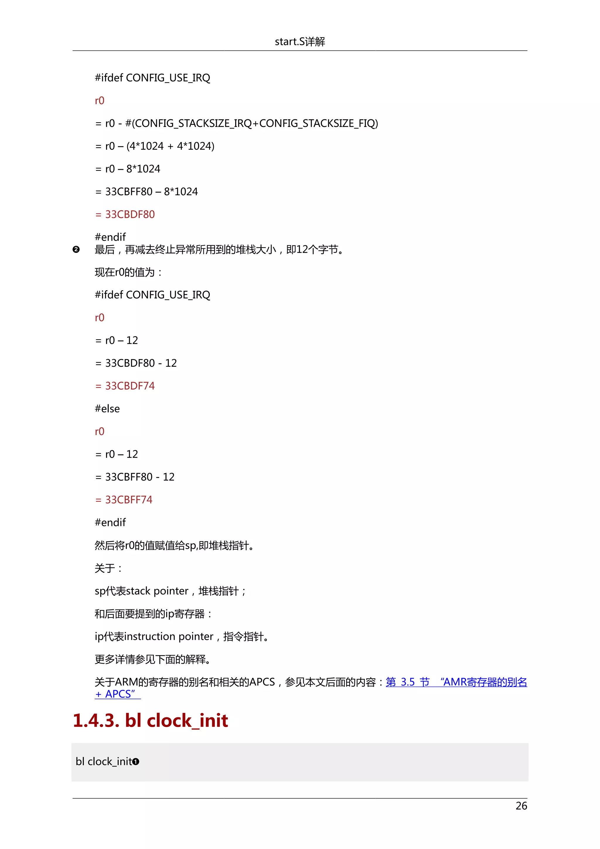 start.S详解
#ifdef CONFIG_USE_IRQ
r0
= r0 - #(CONFIG_STACKSIZE_IRQ+CONFIG_STACKSIZE_FIQ)
= r0 – (4*1024 + 4*1024)
= r0 – 8*1024
= 33CBFF80 – 8*1024
= 33CBDF80
#endif
最后，再减去终止异常所用到的堆栈大小，即12个字节。
现在r0的值为：
#ifdef CONFIG_USE_IRQ
r0
= r0 – 12
= 33CBDF80 - 12
= 33CBDF74
#else
r0
= r0 – 12
= 33CBFF80 - 12
= 33CBFF74
#endif
然后将r0的值赋值给sp,即堆栈指针。
关于：
sp代表stack pointer，堆栈指针；
和后面要提到的ip寄存器：
ip代表instruction pointer，指令指针。
更多详情参见下面的解释。
关于ARM的寄存器的别名和相关的APCS，参见本文后面的内容：第 3.5 节 “AMR寄存器的别名
+ APCS”

1.4.3. bl clock_init
bl clock_init

26

 