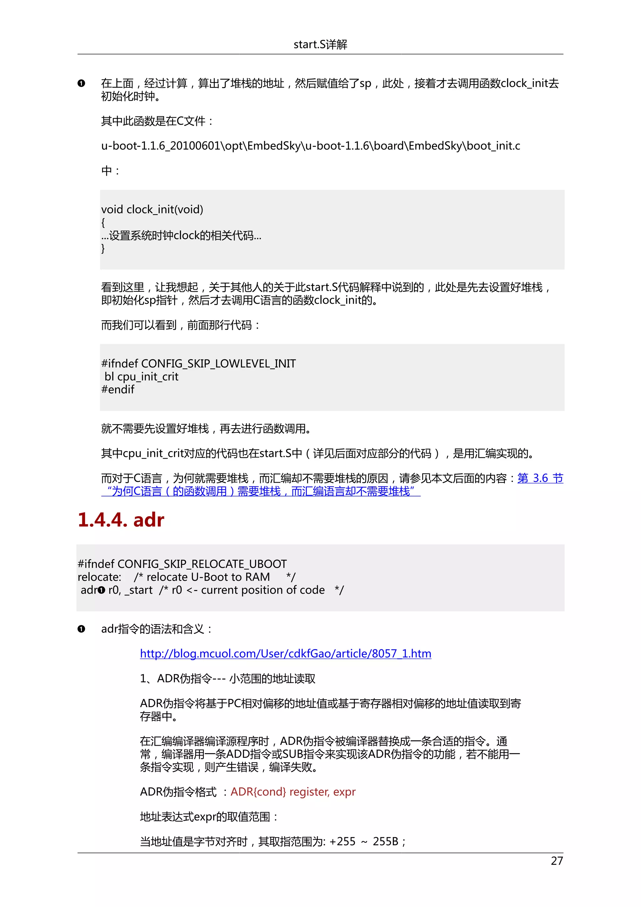 start.S详解
在上面，经过计算，算出了堆栈的地址，然后赋值给了sp，此处，接着才去调用函数clock_init去
初始化时钟。
其中此函数是在C文件：
u-boot-1.1.6_20100601optEmbedSkyu-boot-1.1.6boardEmbedSkyboot_init.c
中：
void clock_init(void)
{
...设置系统时钟clock的相关代码...
}
看到这里，让我想起，关于其他人的关于此start.S代码解释中说到的，此处是先去设置好堆栈，
即初始化sp指针，然后才去调用C语言的函数clock_init的。
而我们可以看到，前面那行代码：
#ifndef CONFIG_SKIP_LOWLEVEL_INIT
bl cpu_init_crit
#endif
就不需要先设置好堆栈，再去进行函数调用。
其中cpu_init_crit对应的代码也在start.S中（详见后面对应部分的代码），是用汇编实现的。
而对于C语言，为何就需要堆栈，而汇编却不需要堆栈的原因，请参见本文后面的内容：第 3.6 节
“为何C语言（的函数调用）需要堆栈，而汇编语言却不需要堆栈”

1.4.4. adr
#ifndef CONFIG_SKIP_RELOCATE_UBOOT
relocate: /* relocate U-Boot to RAM */
adr r0, _start /* r0 <- current position of code */
adr指令的语法和含义：
http://blog.mcuol.com/User/cdkfGao/article/8057_1.htm
1、ADR伪指令--- 小范围的地址读取
ADR伪指令将基于PC相对偏移的地址值或基于寄存器相对偏移的地址值读取到寄
存器中。
在汇编编译器编译源程序时，ADR伪指令被编译器替换成一条合适的指令。通
常，编译器用一条ADD指令或SUB指令来实现该ADR伪指令的功能，若不能用一
条指令实现，则产生错误，编译失败。
ADR伪指令格式 ：ADR{cond} register, expr
地址表达式expr的取值范围：
当地址值是字节对齐时，其取指范围为: +255 ～ 255B；
27

 