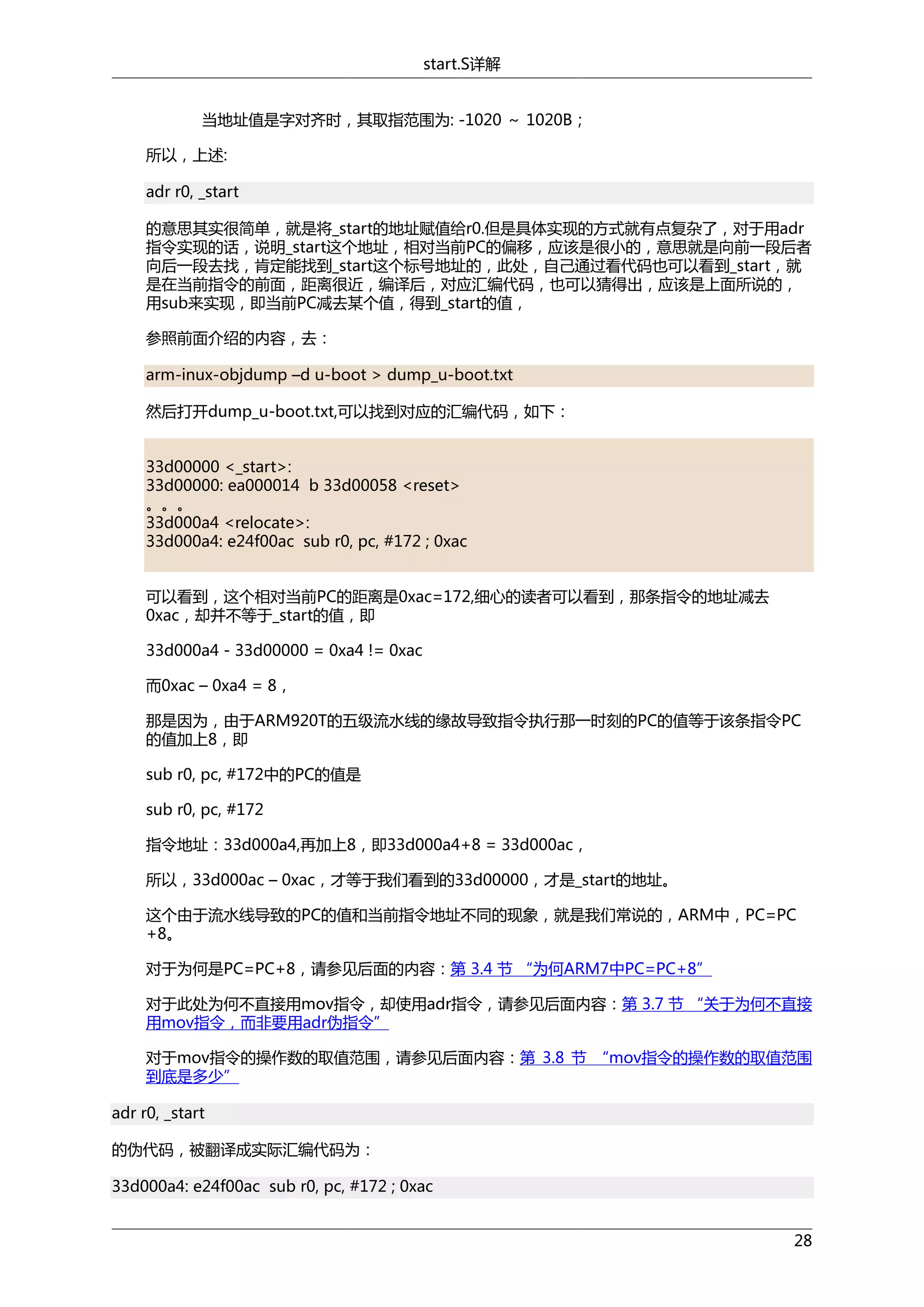 start.S详解
当地址值是字对齐时，其取指范围为: -1020 ～ 1020B；
所以，上述:
adr r0, _start
的意思其实很简单，就是将_start的地址赋值给r0.但是具体实现的方式就有点复杂了，对于用adr
指令实现的话，说明_start这个地址，相对当前PC的偏移，应该是很小的，意思就是向前一段后者
向后一段去找，肯定能找到_start这个标号地址的，此处，自己通过看代码也可以看到_start，就
是在当前指令的前面，距离很近，编译后，对应汇编代码，也可以猜得出，应该是上面所说的，
用sub来实现，即当前PC减去某个值，得到_start的值，
参照前面介绍的内容，去：
arm-inux-objdump –d u-boot > dump_u-boot.txt
然后打开dump_u-boot.txt,可以找到对应的汇编代码，如下：
33d00000 <_start>:
33d00000: ea000014 b 33d00058 <reset>
。。。
33d000a4 <relocate>:
33d000a4: e24f00ac sub r0, pc, #172 ; 0xac
可以看到，这个相对当前PC的距离是0xac=172,细心的读者可以看到，那条指令的地址减去
0xac，却并不等于_start的值，即
33d000a4 - 33d00000 = 0xa4 != 0xac
而0xac – 0xa4 = 8，
那是因为，由于ARM920T的五级流水线的缘故导致指令执行那一时刻的PC的值等于该条指令PC
的值加上8，即
sub r0, pc, #172中的PC的值是
sub r0, pc, #172
指令地址：33d000a4,再加上8，即33d000a4+8 = 33d000ac，
所以，33d000ac – 0xac，才等于我们看到的33d00000，才是_start的地址。
这个由于流水线导致的PC的值和当前指令地址不同的现象，就是我们常说的，ARM中，PC=PC
+8。
对于为何是PC=PC+8，请参见后面的内容：第 3.4 节 “为何ARM7中PC=PC+8”
对于此处为何不直接用mov指令，却使用adr指令，请参见后面内容：第 3.7 节 “关于为何不直接
用mov指令，而非要用adr伪指令”
对于mov指令的操作数的取值范围，请参见后面内容：第 3.8 节 “mov指令的操作数的取值范围
到底是多少”
adr r0, _start
的伪代码，被翻译成实际汇编代码为：
33d000a4: e24f00ac sub r0, pc, #172 ; 0xac
28

 