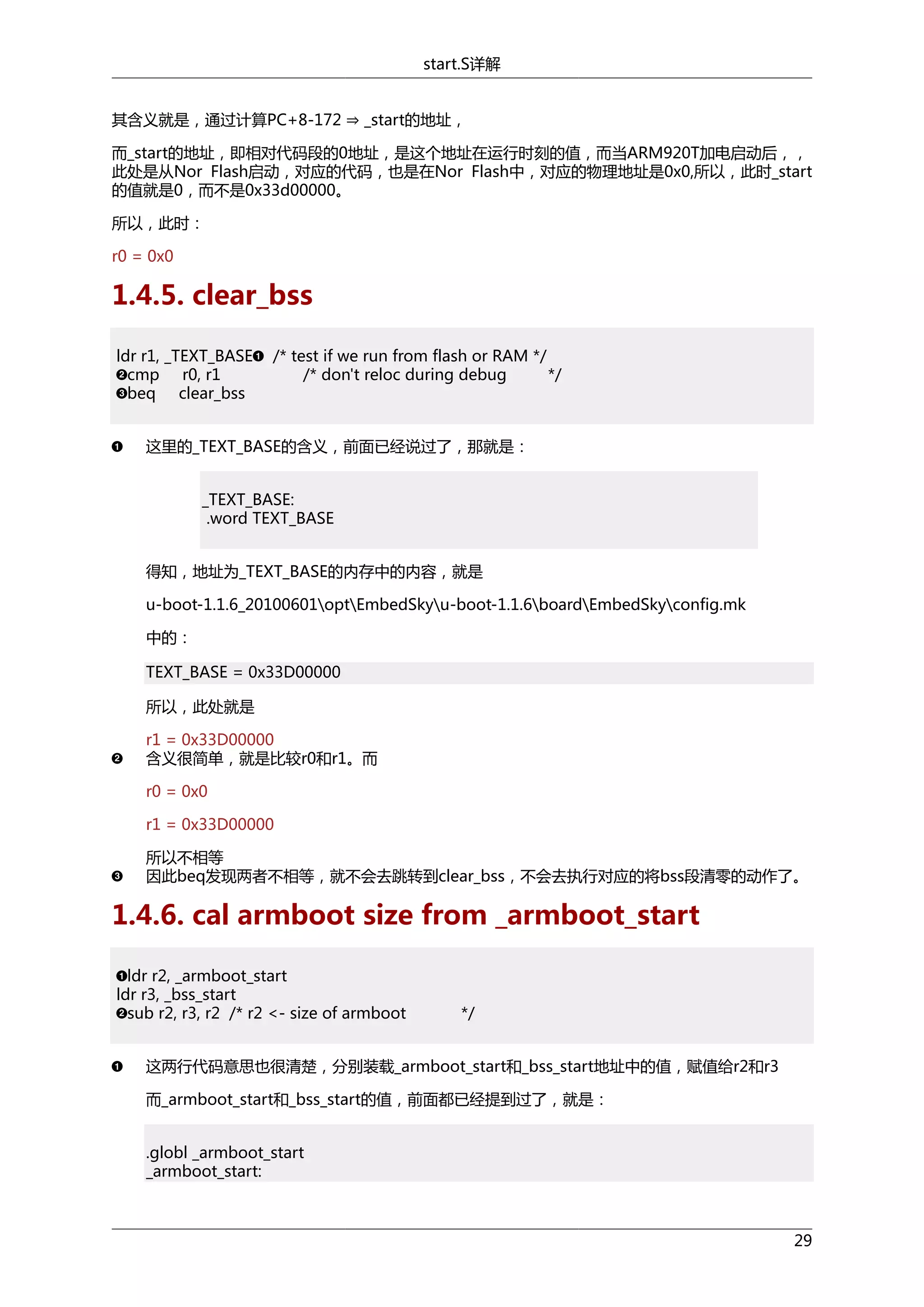 start.S详解
其含义就是，通过计算PC+8-172 ⇒ _start的地址，

而_start的地址，即相对代码段的0地址，是这个地址在运行时刻的值，而当ARM920T加电启动后，，
此处是从Nor Flash启动，对应的代码，也是在Nor Flash中，对应的物理地址是0x0,所以，此时_start
的值就是0，而不是0x33d00000。
所以，此时：
r0 = 0x0

1.4.5. clear_bss
ldr r1, _TEXT_BASE
cmp r0, r1
beq clear_bss

/* test if we run from flash or RAM */
/* don't reloc during debug
*/

这里的_TEXT_BASE的含义，前面已经说过了，那就是：
_TEXT_BASE:
.word TEXT_BASE
得知，地址为_TEXT_BASE的内存中的内容，就是
u-boot-1.1.6_20100601optEmbedSkyu-boot-1.1.6boardEmbedSkyconfig.mk
中的：
TEXT_BASE = 0x33D00000
所以，此处就是
r1 = 0x33D00000
含义很简单，就是比较r0和r1。而
r0 = 0x0
r1 = 0x33D00000
所以不相等
因此beq发现两者不相等，就不会去跳转到clear_bss，不会去执行对应的将bss段清零的动作了。

1.4.6. cal armboot size from _armboot_start
ldr r2, _armboot_start
ldr r3, _bss_start
sub r2, r3, r2 /* r2 <- size of armboot

*/

这两行代码意思也很清楚，分别装载_armboot_start和_bss_start地址中的值，赋值给r2和r3
而_armboot_start和_bss_start的值，前面都已经提到过了，就是：
.globl _armboot_start
_armboot_start:

29

 