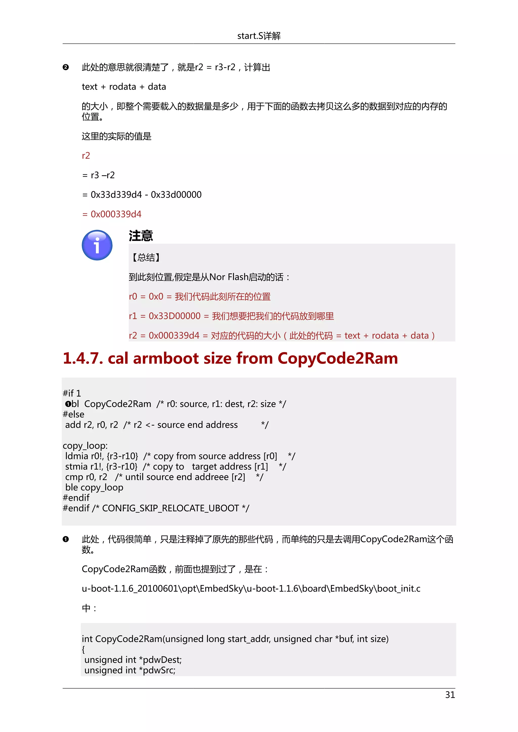 start.S详解
此处的意思就很清楚了，就是r2 = r3-r2，计算出
text + rodata + data
的大小，即整个需要载入的数据量是多少，用于下面的函数去拷贝这么多的数据到对应的内存的
位置。
这里的实际的值是
r2
= r3 –r2
= 0x33d339d4 - 0x33d00000
= 0x000339d4

注意
【总结】
到此刻位置,假定是从Nor Flash启动的话：
r0 = 0x0 = 我们代码此刻所在的位置
r1 = 0x33D00000 = 我们想要把我们的代码放到哪里
r2 = 0x000339d4 = 对应的代码的大小（此处的代码 = text + rodata + data）

1.4.7. cal armboot size from CopyCode2Ram
#if 1
bl CopyCode2Ram /* r0: source, r1: dest, r2: size */
#else
add r2, r0, r2 /* r2 <- source end address
*/
copy_loop:
ldmia r0!, {r3-r10} /* copy from source address [r0] */
stmia r1!, {r3-r10} /* copy to target address [r1] */
cmp r0, r2 /* until source end addreee [r2] */
ble copy_loop
#endif
#endif /* CONFIG_SKIP_RELOCATE_UBOOT */
此处，代码很简单，只是注释掉了原先的那些代码，而单纯的只是去调用CopyCode2Ram这个函
数。
CopyCode2Ram函数，前面也提到过了，是在：
u-boot-1.1.6_20100601optEmbedSkyu-boot-1.1.6boardEmbedSkyboot_init.c
中：
int CopyCode2Ram(unsigned long start_addr, unsigned char *buf, int size)
{
unsigned int *pdwDest;
unsigned int *pdwSrc;
31

 