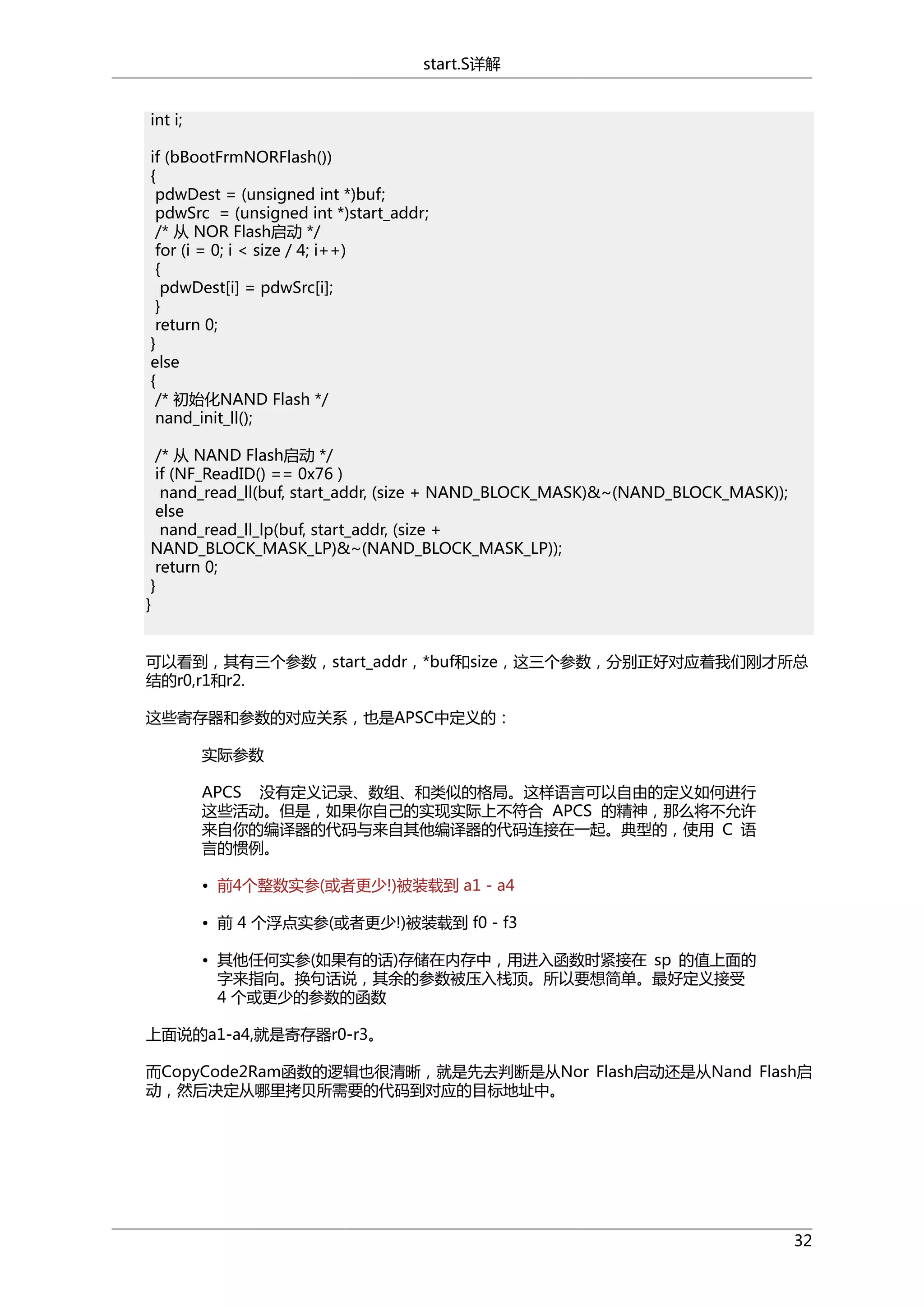 start.S详解
int i;
if (bBootFrmNORFlash())
{
pdwDest = (unsigned int *)buf;
pdwSrc = (unsigned int *)start_addr;
/* 从 NOR Flash启动 */
for (i = 0; i < size / 4; i++)
{
pdwDest[i] = pdwSrc[i];
}
return 0;
}
else
{
/* 初始化NAND Flash */
nand_init_ll();
/* 从 NAND Flash启动 */
if (NF_ReadID() == 0x76 )
nand_read_ll(buf, start_addr, (size + NAND_BLOCK_MASK)&~(NAND_BLOCK_MASK));
else
nand_read_ll_lp(buf, start_addr, (size +
NAND_BLOCK_MASK_LP)&~(NAND_BLOCK_MASK_LP));
return 0;
}
}
可以看到，其有三个参数，start_addr，*buf和size，这三个参数，分别正好对应着我们刚才所总
结的r0,r1和r2.
这些寄存器和参数的对应关系，也是APSC中定义的：
实际参数
APCS 没有定义记录、数组、和类似的格局。这样语言可以自由的定义如何进行
这些活动。但是，如果你自己的实现实际上不符合 APCS 的精神，那么将不允许
来自你的编译器的代码与来自其他编译器的代码连接在一起。典型的，使用 C 语
言的惯例。
• 前4个整数实参(或者更少!)被装载到 a1 - a4
• 前 4 个浮点实参(或者更少!)被装载到 f0 - f3
• 其他任何实参(如果有的话)存储在内存中，用进入函数时紧接在 sp 的值上面的
字来指向。换句话说，其余的参数被压入栈顶。所以要想简单。最好定义接受
4 个或更少的参数的函数
上面说的a1-a4,就是寄存器r0-r3。
而CopyCode2Ram函数的逻辑也很清晰，就是先去判断是从Nor Flash启动还是从Nand Flash启
动，然后决定从哪里拷贝所需要的代码到对应的目标地址中。

32

 