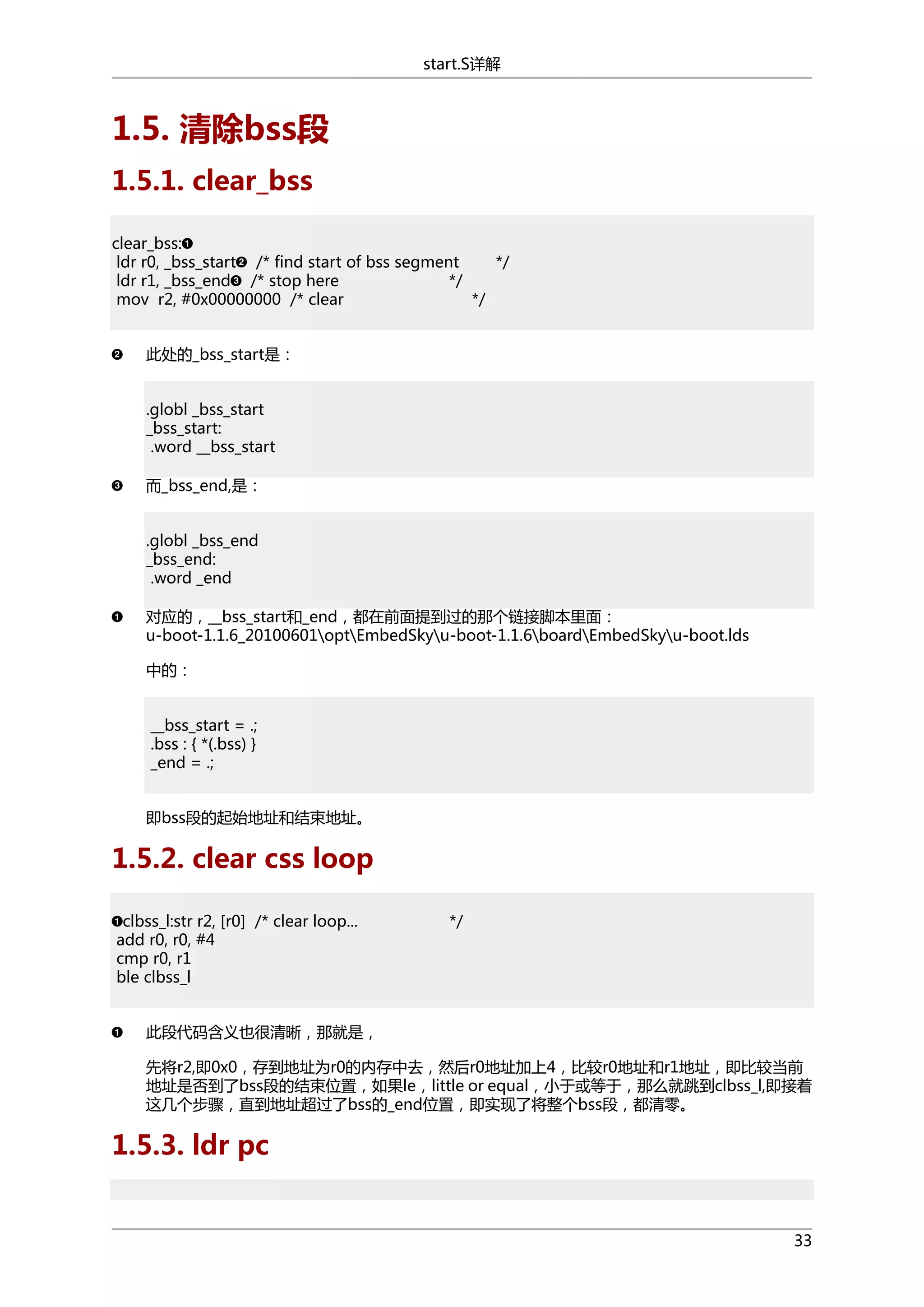 start.S详解

1.5. 清除bss段
1.5.1. clear_bss
clear_bss:
ldr r0, _bss_start /* find start of bss segment
*/
ldr r1, _bss_end /* stop here
*/
mov r2, #0x00000000 /* clear
*/
此处的_bss_start是：
.globl _bss_start
_bss_start:
.word __bss_start
而_bss_end,是：
.globl _bss_end
_bss_end:
.word _end
对应的，__bss_start和_end，都在前面提到过的那个链接脚本里面：
u-boot-1.1.6_20100601optEmbedSkyu-boot-1.1.6boardEmbedSkyu-boot.lds
中的：
__bss_start = .;
.bss : { *(.bss) }
_end = .;
即bss段的起始地址和结束地址。

1.5.2. clear css loop
clbss_l:str r2, [r0] /* clear loop...
add r0, r0, #4
cmp r0, r1
ble clbss_l

*/

此段代码含义也很清晰，那就是，
先将r2,即0x0，存到地址为r0的内存中去，然后r0地址加上4，比较r0地址和r1地址，即比较当前
地址是否到了bss段的结束位置，如果le，little or equal，小于或等于，那么就跳到clbss_l,即接着
这几个步骤，直到地址超过了bss的_end位置，即实现了将整个bss段，都清零。

1.5.3. ldr pc

33

 