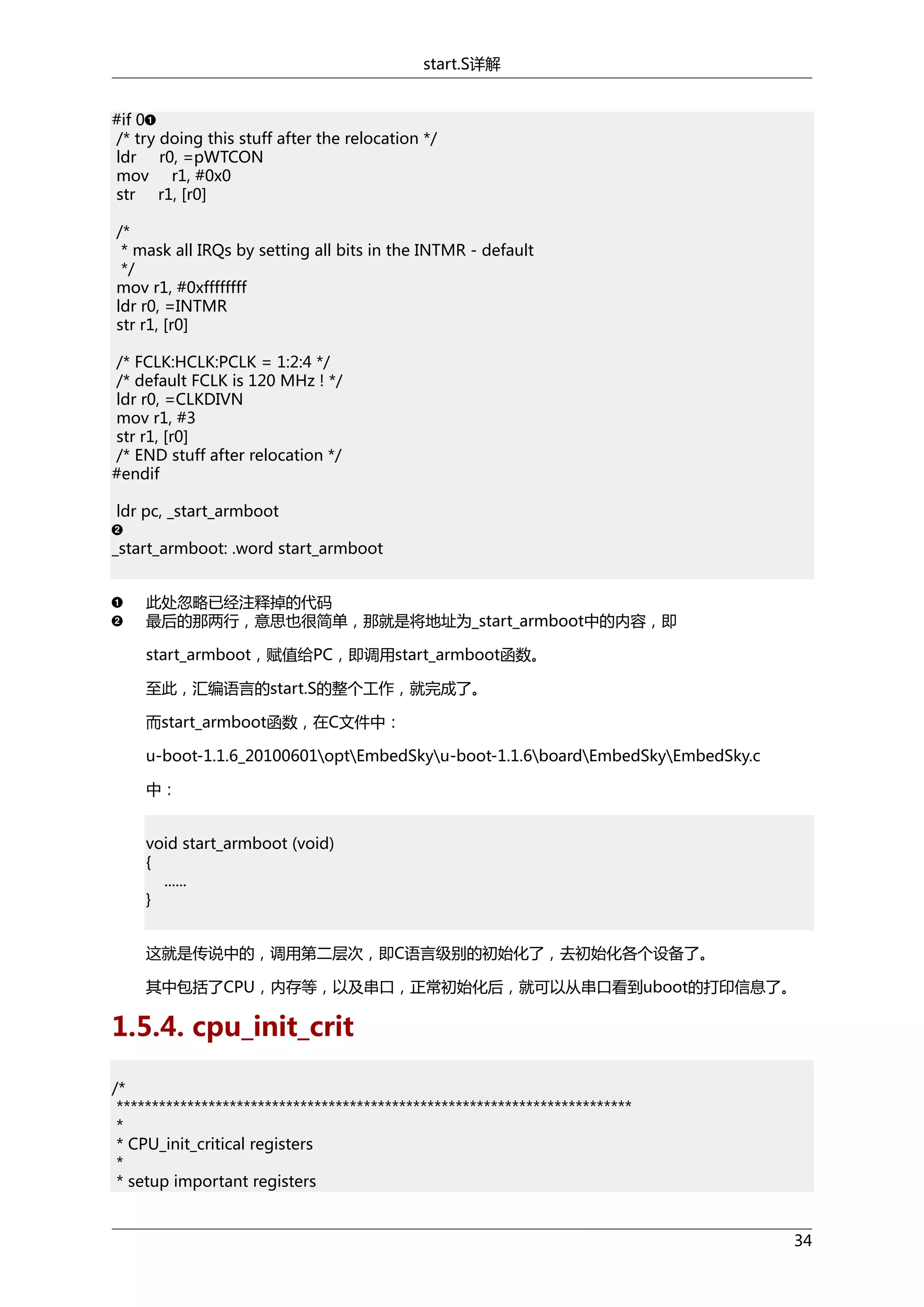 start.S详解
#if 0
/* try doing this stuff after the relocation */
ldr r0, =pWTCON
mov r1, #0x0
str r1, [r0]
/*
* mask all IRQs by setting all bits in the INTMR - default
*/
mov r1, #0xffffffff
ldr r0, =INTMR
str r1, [r0]
/* FCLK:HCLK:PCLK = 1:2:4 */
/* default FCLK is 120 MHz ! */
ldr r0, =CLKDIVN
mov r1, #3
str r1, [r0]
/* END stuff after relocation */
#endif
ldr pc, _start_armboot
_start_armboot: .word start_armboot
此处忽略已经注释掉的代码
最后的那两行，意思也很简单，那就是将地址为_start_armboot中的内容，即
start_armboot，赋值给PC，即调用start_armboot函数。
至此，汇编语言的start.S的整个工作，就完成了。
而start_armboot函数，在C文件中：
u-boot-1.1.6_20100601optEmbedSkyu-boot-1.1.6boardEmbedSkyEmbedSky.c
中：
void start_armboot (void)
{
......
}
这就是传说中的，调用第二层次，即C语言级别的初始化了，去初始化各个设备了。
其中包括了CPU，内存等，以及串口，正常初始化后，就可以从串口看到uboot的打印信息了。

1.5.4. cpu_init_crit
/*
*************************************************************************
*
* CPU_init_critical registers
*
* setup important registers

34

 