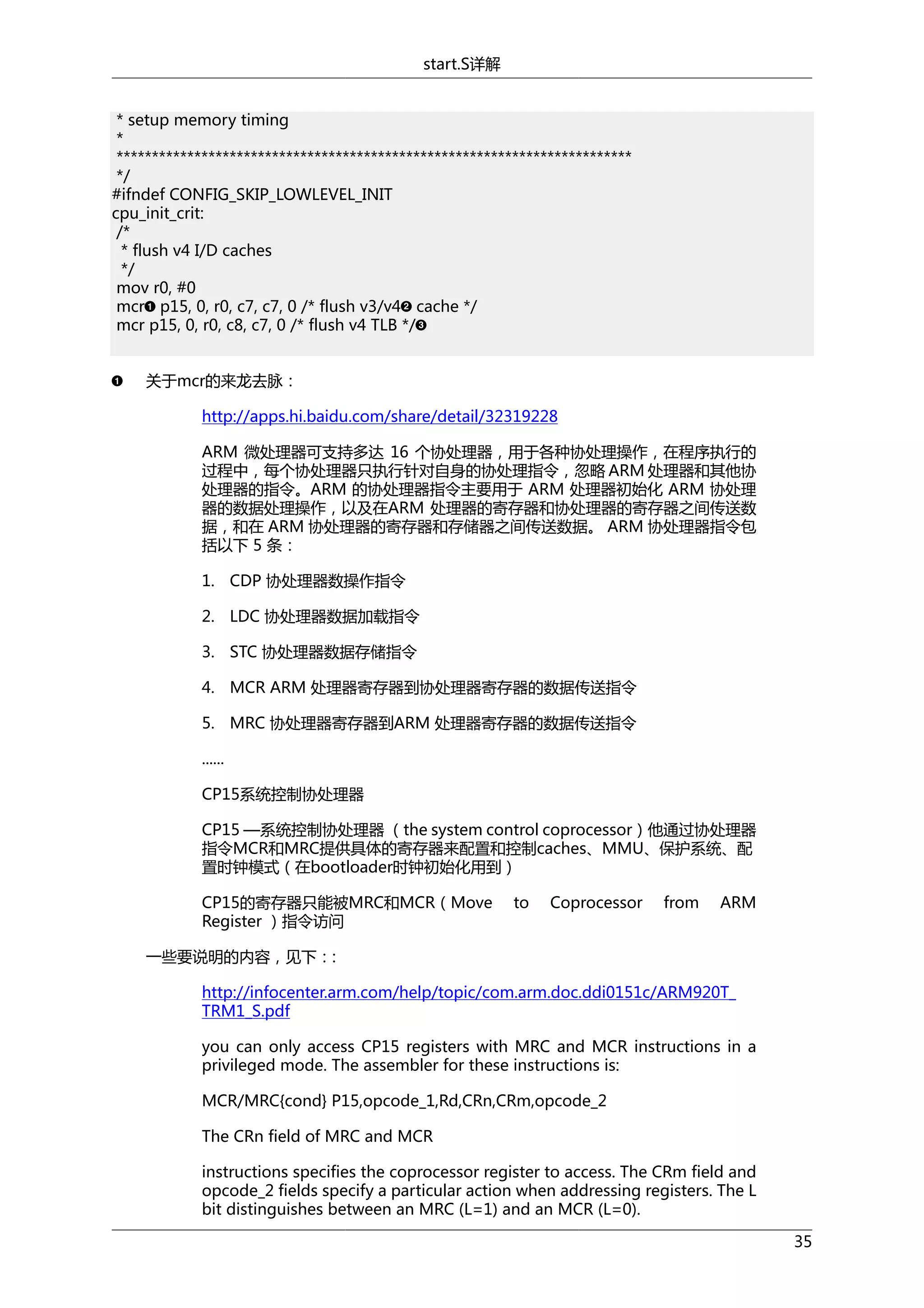 start.S详解
* setup memory timing
*
*************************************************************************
*/
#ifndef CONFIG_SKIP_LOWLEVEL_INIT
cpu_init_crit:
/*
* flush v4 I/D caches
*/
mov r0, #0
mcr p15, 0, r0, c7, c7, 0 /* flush v3/v4 cache */
mcr p15, 0, r0, c8, c7, 0 /* flush v4 TLB */
关于mcr的来龙去脉：
http://apps.hi.baidu.com/share/detail/32319228
ARM 微处理器可支持多达 16 个协处理器，用于各种协处理操作，在程序执行的
过程中，每个协处理器只执行针对自身的协处理指令，忽略 ARM 处理器和其他协
处理器的指令。ARM 的协处理器指令主要用于 ARM 处理器初始化 ARM 协处理
器的数据处理操作，以及在ARM 处理器的寄存器和协处理器的寄存器之间传送数
据，和在 ARM 协处理器的寄存器和存储器之间传送数据。 ARM 协处理器指令包
括以下 5 条：
1. CDP 协处理器数操作指令
2. LDC 协处理器数据加载指令
3. STC 协处理器数据存储指令
4. MCR ARM 处理器寄存器到协处理器寄存器的数据传送指令
5. MRC 协处理器寄存器到ARM 处理器寄存器的数据传送指令
......
CP15系统控制协处理器
CP15 —系统控制协处理器 （the system control coprocessor）他通过协处理器
指令MCR和MRC提供具体的寄存器来配置和控制caches、MMU、保护系统、配
置时钟模式（在bootloader时钟初始化用到）
CP15的寄存器只能被MRC和MCR（Move
Register ）指令访问

to

Coprocessor

from

ARM

一些要说明的内容，见下：:
http://infocenter.arm.com/help/topic/com.arm.doc.ddi0151c/ARM920T_
TRM1_S.pdf
you can only access CP15 registers with MRC and MCR instructions in a
privileged mode. The assembler for these instructions is:
MCR/MRC{cond} P15,opcode_1,Rd,CRn,CRm,opcode_2
The CRn field of MRC and MCR
instructions specifies the coprocessor register to access. The CRm field and
opcode_2 fields specify a particular action when addressing registers. The L
bit distinguishes between an MRC (L=1) and an MCR (L=0).
35

 