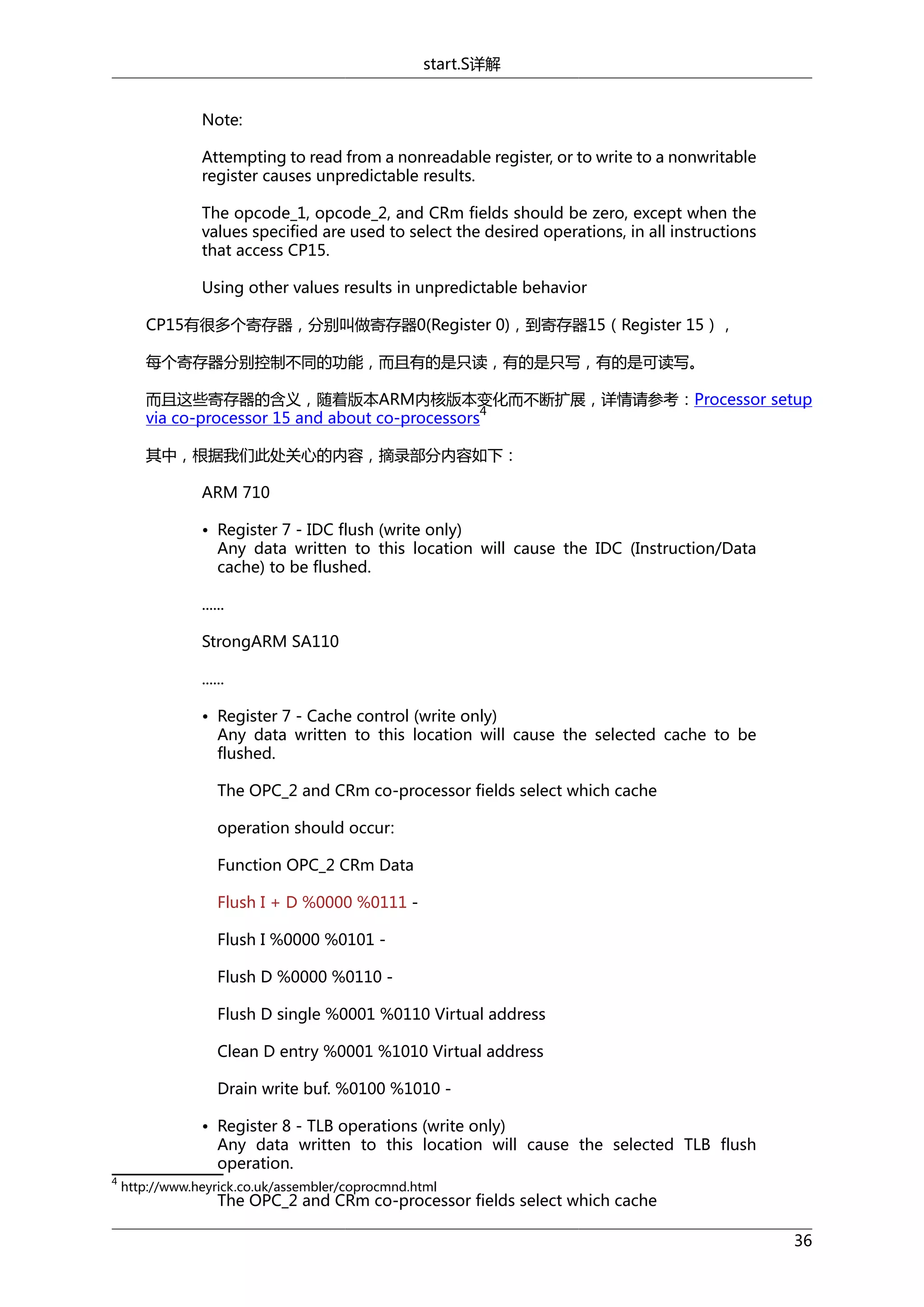 start.S详解
Note:
Attempting to read from a nonreadable register, or to write to a nonwritable
register causes unpredictable results.
The opcode_1, opcode_2, and CRm fields should be zero, except when the
values specified are used to select the desired operations, in all instructions
that access CP15.
Using other values results in unpredictable behavior
CP15有很多个寄存器，分别叫做寄存器0(Register 0)，到寄存器15（Register 15），
每个寄存器分别控制不同的功能，而且有的是只读，有的是只写，有的是可读写。
而且这些寄存器的含义，随着版本ARM内核版本变化而不断扩展，详情请参考：Processor setup
4
via co-processor 15 and about co-processors
其中，根据我们此处关心的内容，摘录部分内容如下：
ARM 710
• Register 7 - IDC flush (write only)
Any data written to this location will cause the IDC (Instruction/Data
cache) to be flushed.
......
StrongARM SA110
......
• Register 7 - Cache control (write only)
Any data written to this location will cause the selected cache to be
flushed.
The OPC_2 and CRm co-processor fields select which cache
operation should occur:
Function OPC_2 CRm Data
Flush I + D %0000 %0111 Flush I %0000 %0101 Flush D %0000 %0110 Flush D single %0001 %0110 Virtual address
Clean D entry %0001 %1010 Virtual address
Drain write buf. %0100 %1010 • Register 8 - TLB operations (write only)
Any data written to this location will cause the selected TLB flush
operation.
4

http://www.heyrick.co.uk/assembler/coprocmnd.html

The OPC_2 and CRm co-processor fields select which cache
36

 