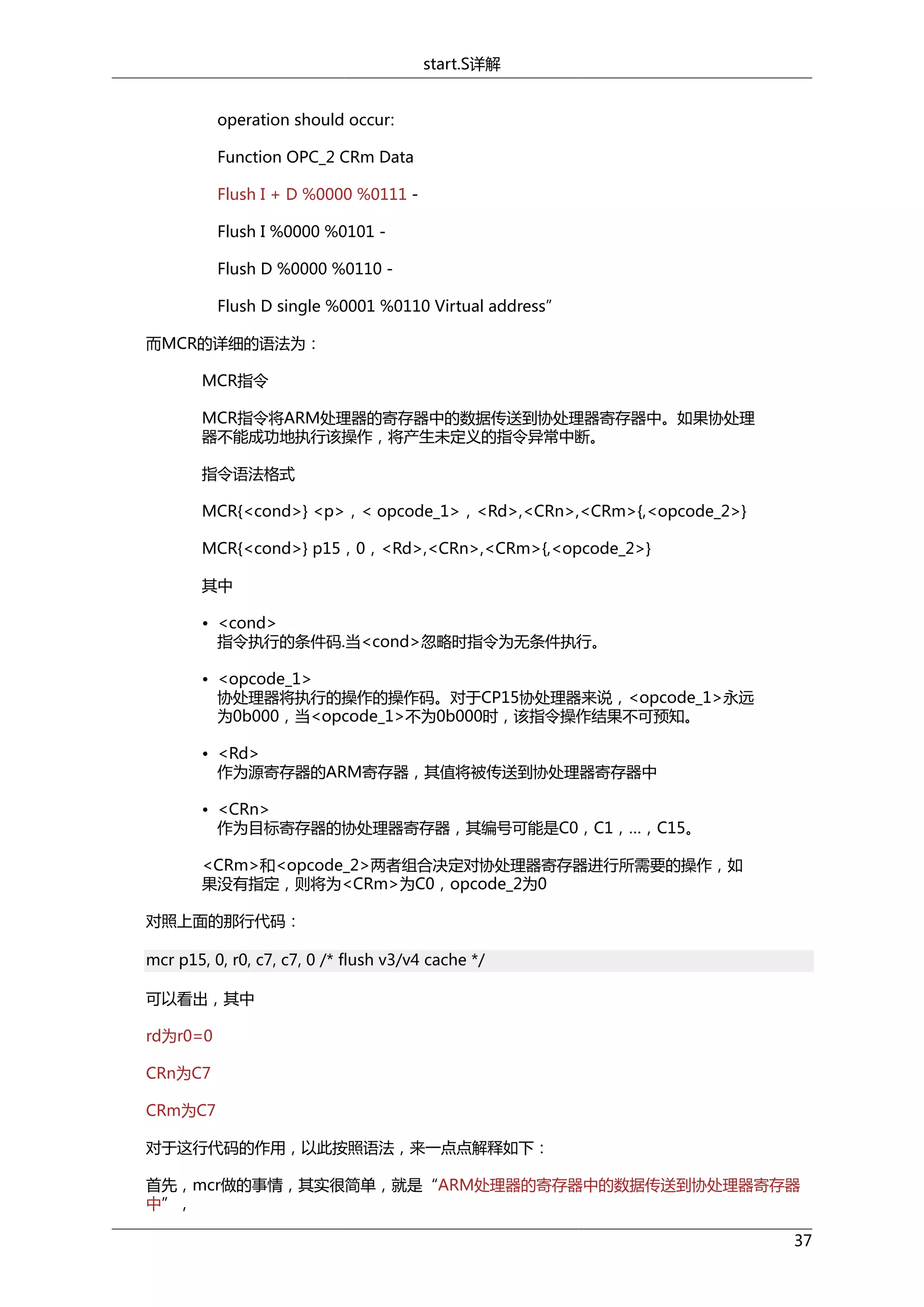 start.S详解
operation should occur:
Function OPC_2 CRm Data
Flush I + D %0000 %0111 Flush I %0000 %0101 Flush D %0000 %0110 Flush D single %0001 %0110 Virtual address”
而MCR的详细的语法为：
MCR指令
MCR指令将ARM处理器的寄存器中的数据传送到协处理器寄存器中。如果协处理
器不能成功地执行该操作，将产生未定义的指令异常中断。
指令语法格式
MCR{<cond>} <p>，< opcode_1>，<Rd>,<CRn>,<CRm>{,<opcode_2>}
MCR{<cond>} p15，0，<Rd>,<CRn>,<CRm>{,<opcode_2>}
其中
• <cond>
指令执行的条件码.当<cond>忽略时指令为无条件执行。
• <opcode_1>
协处理器将执行的操作的操作码。对于CP15协处理器来说，<opcode_1>永远
为0b000，当<opcode_1>不为0b000时，该指令操作结果不可预知。
• <Rd>
作为源寄存器的ARM寄存器，其值将被传送到协处理器寄存器中
• <CRn>
作为目标寄存器的协处理器寄存器，其编号可能是C0，C1，…，C15。
<CRm>和<opcode_2>两者组合决定对协处理器寄存器进行所需要的操作，如
果没有指定，则将为<CRm>为C0，opcode_2为0
对照上面的那行代码：
mcr p15, 0, r0, c7, c7, 0 /* flush v3/v4 cache */
可以看出，其中
rd为r0=0
CRn为C7
CRm为C7
对于这行代码的作用，以此按照语法，来一点点解释如下：
首先，mcr做的事情，其实很简单，就是“ARM处理器的寄存器中的数据传送到协处理器寄存器
中”，
37

 