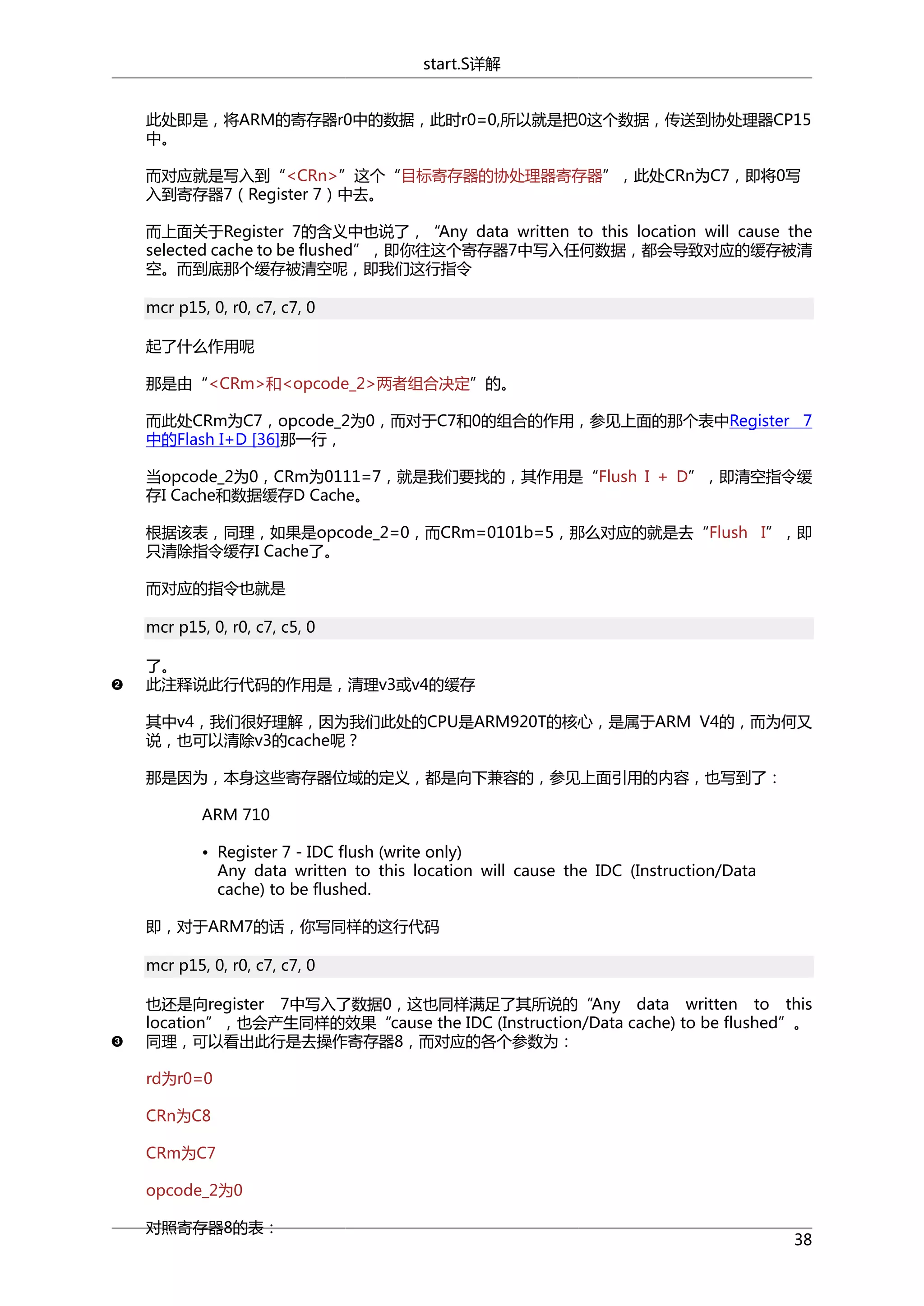 start.S详解
此处即是，将ARM的寄存器r0中的数据，此时r0=0,所以就是把0这个数据，传送到协处理器CP15
中。
而对应就是写入到“<CRn>”这个“目标寄存器的协处理器寄存器”，此处CRn为C7，即将0写
入到寄存器7（Register 7）中去。
而上面关于Register 7的含义中也说了，“Any data written to this location will cause the
selected cache to be flushed”，即你往这个寄存器7中写入任何数据，都会导致对应的缓存被清
空。而到底那个缓存被清空呢，即我们这行指令
mcr p15, 0, r0, c7, c7, 0
起了什么作用呢
那是由“<CRm>和<opcode_2>两者组合决定”的。
而此处CRm为C7，opcode_2为0，而对于C7和0的组合的作用，参见上面的那个表中Register 7
中的Flash I+D [36]那一行，
当opcode_2为0，CRm为0111=7，就是我们要找的，其作用是“Flush I + D”，即清空指令缓
存I Cache和数据缓存D Cache。
根据该表，同理，如果是opcode_2=0，而CRm=0101b=5，那么对应的就是去“Flush I”，即
只清除指令缓存I Cache了。
而对应的指令也就是
mcr p15, 0, r0, c7, c5, 0
了。
此注释说此行代码的作用是，清理v3或v4的缓存
其中v4，我们很好理解，因为我们此处的CPU是ARM920T的核心，是属于ARM V4的，而为何又
说，也可以清除v3的cache呢？
那是因为，本身这些寄存器位域的定义，都是向下兼容的，参见上面引用的内容，也写到了：
ARM 710
• Register 7 - IDC flush (write only)
Any data written to this location will cause the IDC (Instruction/Data
cache) to be flushed.
即，对于ARM7的话，你写同样的这行代码
mcr p15, 0, r0, c7, c7, 0
也还是向register 7中写入了数据0，这也同样满足了其所说的“Any data written to this
location”，也会产生同样的效果“cause the IDC (Instruction/Data cache) to be flushed”。
同理，可以看出此行是去操作寄存器8，而对应的各个参数为：
rd为r0=0
CRn为C8
CRm为C7
opcode_2为0
对照寄存器8的表：

38

 