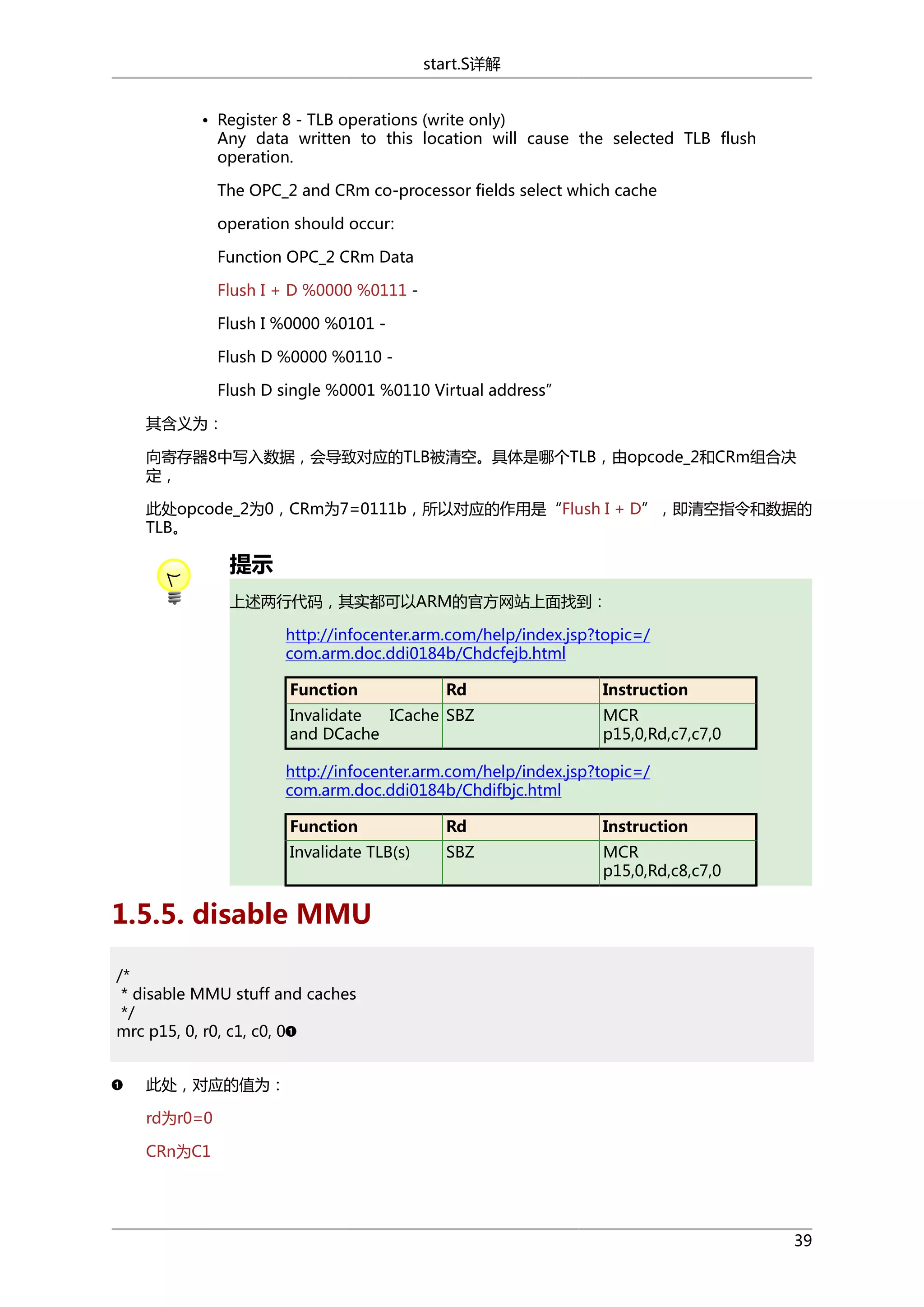 start.S详解
• Register 8 - TLB operations (write only)
Any data written to this location will cause the selected TLB flush
operation.
The OPC_2 and CRm co-processor fields select which cache
operation should occur:
Function OPC_2 CRm Data
Flush I + D %0000 %0111 Flush I %0000 %0101 Flush D %0000 %0110 Flush D single %0001 %0110 Virtual address”
其含义为：
向寄存器8中写入数据，会导致对应的TLB被清空。具体是哪个TLB，由opcode_2和CRm组合决
定，
此处opcode_2为0，CRm为7=0111b，所以对应的作用是“Flush I + D”，即清空指令和数据的
TLB。

提示
上述两行代码，其实都可以ARM的官方网站上面找到：
http://infocenter.arm.com/help/index.jsp?topic=/
com.arm.doc.ddi0184b/Chdcfejb.html
Function

Rd

Invalidate
ICache SBZ
and DCache

Instruction
MCR
p15,0,Rd,c7,c7,0

http://infocenter.arm.com/help/index.jsp?topic=/
com.arm.doc.ddi0184b/Chdifbjc.html
Function

Rd

Instruction

Invalidate TLB(s)

SBZ

MCR
p15,0,Rd,c8,c7,0

1.5.5. disable MMU
/*
* disable MMU stuff and caches
*/
mrc p15, 0, r0, c1, c0, 0
此处，对应的值为：
rd为r0=0
CRn为C1

39

 