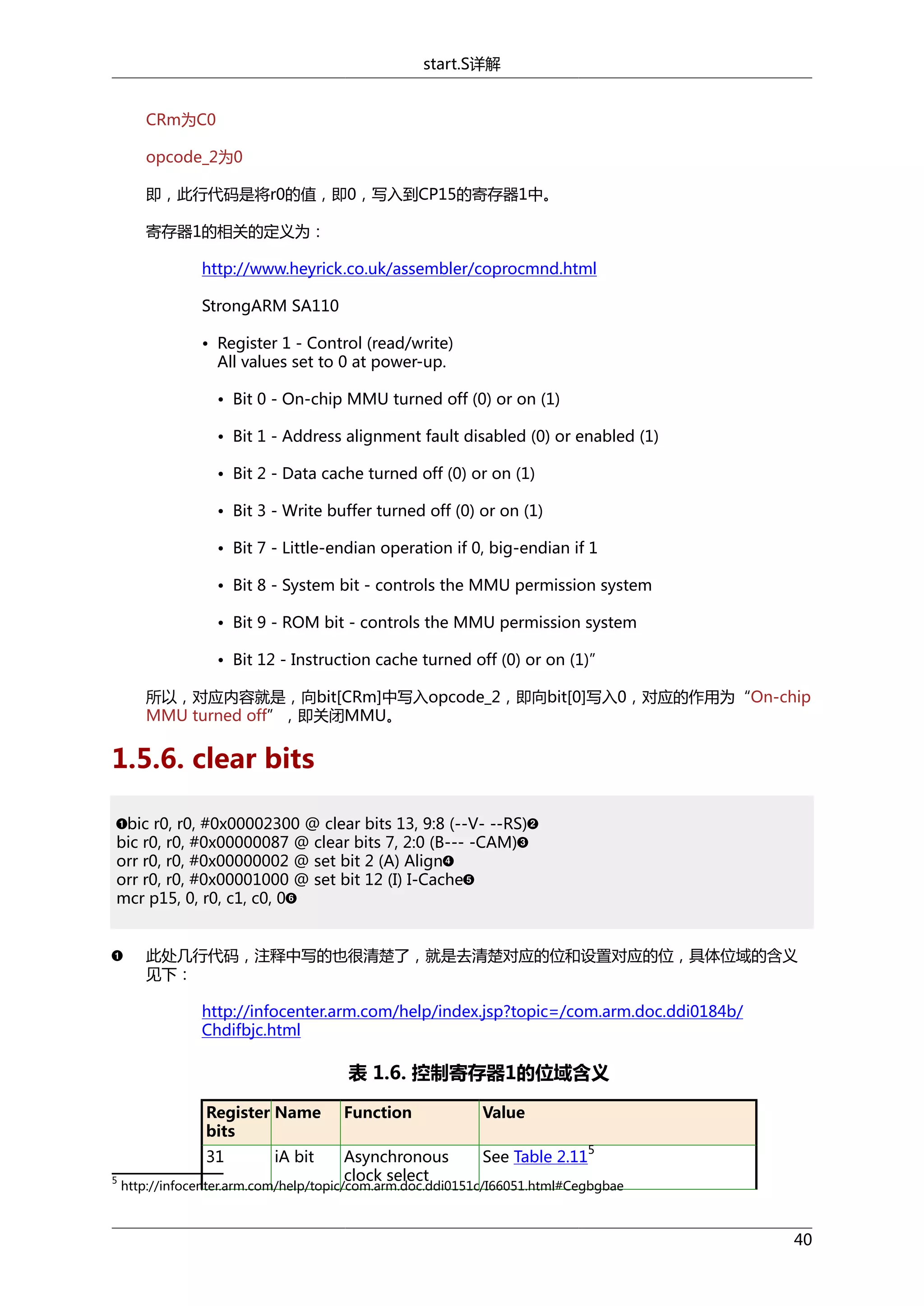 start.S详解
CRm为C0
opcode_2为0
即，此行代码是将r0的值，即0，写入到CP15的寄存器1中。
寄存器1的相关的定义为：
http://www.heyrick.co.uk/assembler/coprocmnd.html
StrongARM SA110
• Register 1 - Control (read/write)
All values set to 0 at power-up.
• Bit 0 - On-chip MMU turned off (0) or on (1)
• Bit 1 - Address alignment fault disabled (0) or enabled (1)
• Bit 2 - Data cache turned off (0) or on (1)
• Bit 3 - Write buffer turned off (0) or on (1)
• Bit 7 - Little-endian operation if 0, big-endian if 1
• Bit 8 - System bit - controls the MMU permission system
• Bit 9 - ROM bit - controls the MMU permission system
• Bit 12 - Instruction cache turned off (0) or on (1)”
所以，对应内容就是，向bit[CRm]中写入opcode_2，即向bit[0]写入0，对应的作用为“On-chip
MMU turned off”，即关闭MMU。

1.5.6. clear bits
bic r0, r0, #0x00002300 @ clear bits 13, 9:8 (--V- --RS)
bic r0, r0, #0x00000087 @ clear bits 7, 2:0 (B--- -CAM)
orr r0, r0, #0x00000002 @ set bit 2 (A) Align
orr r0, r0, #0x00001000 @ set bit 12 (I) I-Cache
mcr p15, 0, r0, c1, c0, 0
此处几行代码，注释中写的也很清楚了，就是去清楚对应的位和设置对应的位，具体位域的含义
见下：
http://infocenter.arm.com/help/index.jsp?topic=/com.arm.doc.ddi0184b/
Chdifbjc.html

表 1.6. 控制寄存器1的位域含义
Register Name
bits

Value

31
5

Function
Asynchronous
clock select

See Table 2.11

iA bit

5

http://infocenter.arm.com/help/topic/com.arm.doc.ddi0151c/I66051.html#Cegbgbae

40

 