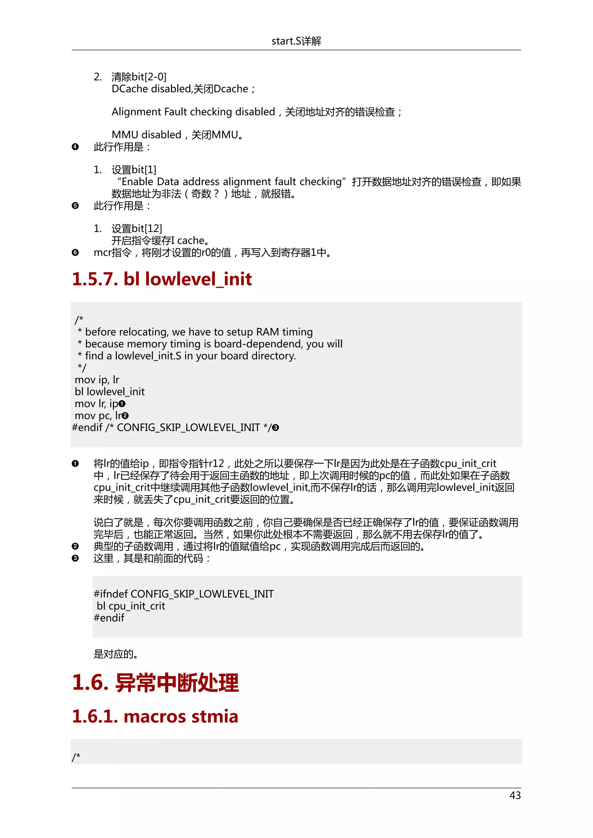 start.S详解
2. 清除bit[2-0]
DCache disabled,关闭Dcache；
Alignment Fault checking disabled，关闭地址对齐的错误检查；
MMU disabled，关闭MMU。
此行作用是：
1. 设置bit[1]
“Enable Data address alignment fault checking”打开数据地址对齐的错误检查，即如果
数据地址为非法（奇数？）地址，就报错。
此行作用是：
1. 设置bit[12]
开启指令缓存I cache。
mcr指令，将刚才设置的r0的值，再写入到寄存器1中。

1.5.7. bl lowlevel_init
/*
* before relocating, we have to setup RAM timing
* because memory timing is board-dependend, you will
* find a lowlevel_init.S in your board directory.
*/
mov ip, lr
bl lowlevel_init
mov lr, ip
mov pc, lr
#endif /* CONFIG_SKIP_LOWLEVEL_INIT */
将lr的值给ip，即指令指针r12，此处之所以要保存一下lr是因为此处是在子函数cpu_init_crit
中，lr已经保存了待会用于返回主函数的地址，即上次调用时候的pc的值，而此处如果在子函数
cpu_init_crit中继续调用其他子函数lowlevel_init,而不保存lr的话，那么调用完lowlevel_init返回
来时候，就丢失了cpu_init_crit要返回的位置。
说白了就是，每次你要调用函数之前，你自己要确保是否已经正确保存了lr的值，要保证函数调用
完毕后，也能正常返回。当然，如果你此处根本不需要返回，那么就不用去保存lr的值了。
典型的子函数调用，通过将lr的值赋值给pc，实现函数调用完成后而返回的。
这里，其是和前面的代码：
#ifndef CONFIG_SKIP_LOWLEVEL_INIT
bl cpu_init_crit
#endif
是对应的。

1.6. 异常中断处理
1.6.1. macros stmia
/*

43

 