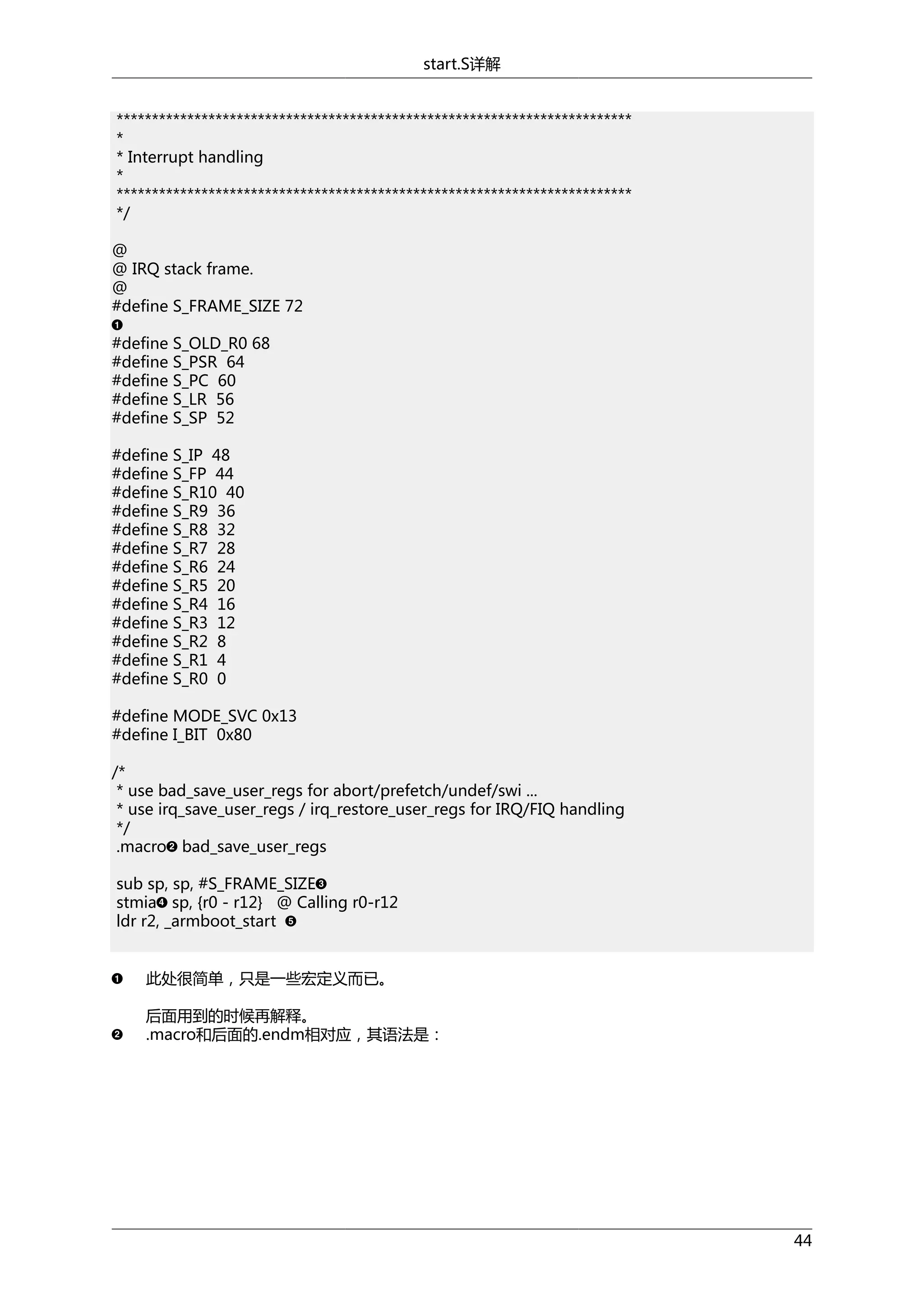 start.S详解
*************************************************************************
*
* Interrupt handling
*
*************************************************************************
*/
@
@ IRQ stack frame.
@
#define S_FRAME_SIZE 72
#define S_OLD_R0 68
#define S_PSR 64
#define S_PC 60
#define S_LR 56
#define S_SP 52
#define S_IP 48
#define S_FP 44
#define S_R10 40
#define S_R9 36
#define S_R8 32
#define S_R7 28
#define S_R6 24
#define S_R5 20
#define S_R4 16
#define S_R3 12
#define S_R2 8
#define S_R1 4
#define S_R0 0
#define MODE_SVC 0x13
#define I_BIT 0x80
/*
* use bad_save_user_regs for abort/prefetch/undef/swi ...
* use irq_save_user_regs / irq_restore_user_regs for IRQ/FIQ handling
*/
.macro bad_save_user_regs
sub sp, sp, #S_FRAME_SIZE
stmia sp, {r0 - r12} @ Calling r0-r12
ldr r2, _armboot_start
此处很简单，只是一些宏定义而已。
后面用到的时候再解释。
.macro和后面的.endm相对应，其语法是：

44

 