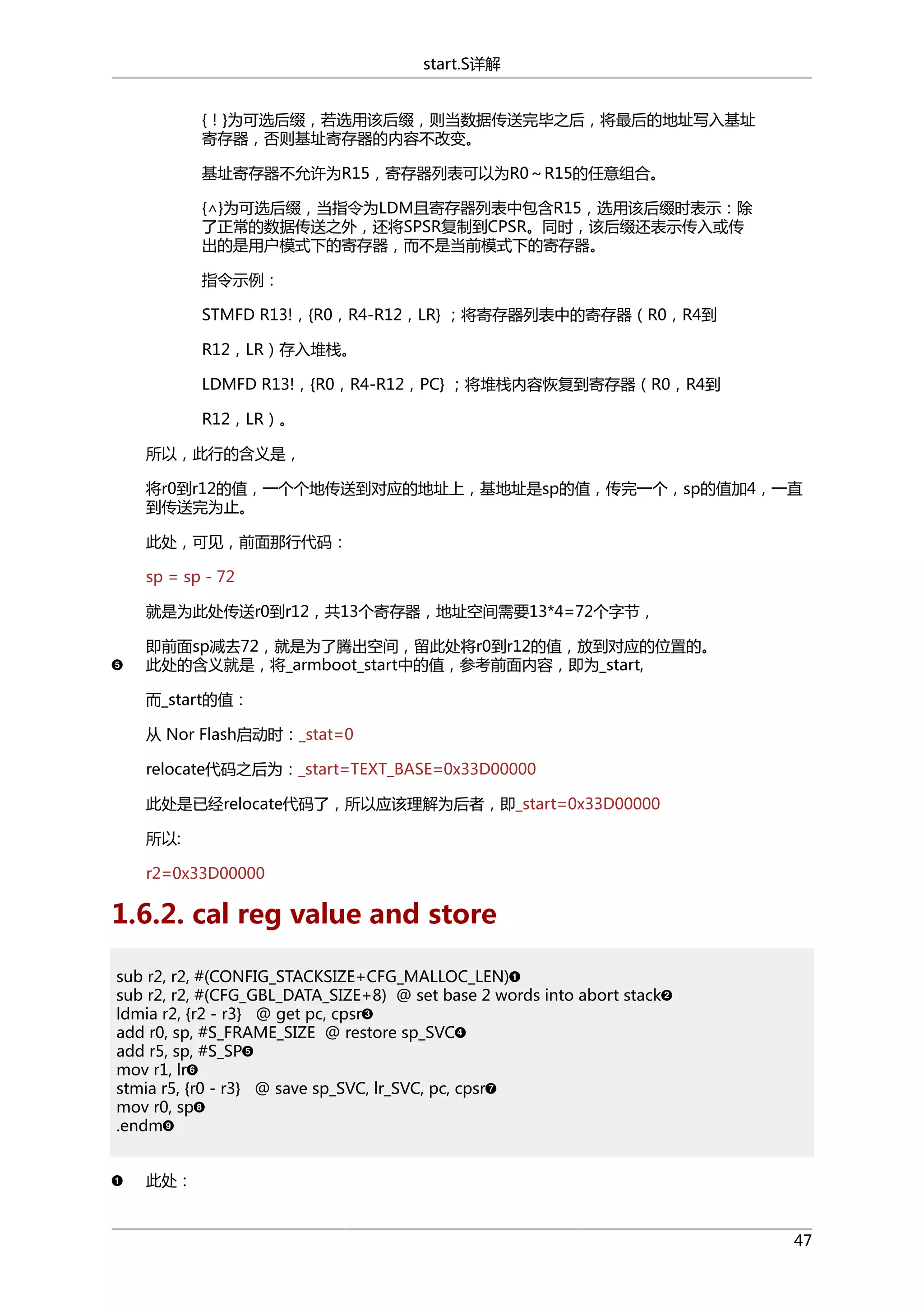 start.S详解
{！}为可选后缀，若选用该后缀，则当数据传送完毕之后，将最后的地址写入基址
寄存器，否则基址寄存器的内容不改变。
基址寄存器不允许为R15，寄存器列表可以为R0～R15的任意组合。
{∧}为可选后缀，当指令为LDM且寄存器列表中包含R15，选用该后缀时表示：除
了正常的数据传送之外，还将SPSR复制到CPSR。同时，该后缀还表示传入或传
出的是用户模式下的寄存器，而不是当前模式下的寄存器。
指令示例：
STMFD R13!，{R0，R4-R12，LR} ；将寄存器列表中的寄存器（R0，R4到
R12，LR）存入堆栈。
LDMFD R13!，{R0，R4-R12，PC} ；将堆栈内容恢复到寄存器（R0，R4到
R12，LR）。
所以，此行的含义是，
将r0到r12的值，一个个地传送到对应的地址上，基地址是sp的值，传完一个，sp的值加4，一直
到传送完为止。
此处，可见，前面那行代码：
sp = sp - 72
就是为此处传送r0到r12，共13个寄存器，地址空间需要13*4=72个字节，
即前面sp减去72，就是为了腾出空间，留此处将r0到r12的值，放到对应的位置的。
此处的含义就是，将_armboot_start中的值，参考前面内容，即为_start,
而_start的值：
从 Nor Flash启动时：_stat=0
relocate代码之后为：_start=TEXT_BASE=0x33D00000
此处是已经relocate代码了，所以应该理解为后者，即_start=0x33D00000
所以:
r2=0x33D00000

1.6.2. cal reg value and store
sub r2, r2, #(CONFIG_STACKSIZE+CFG_MALLOC_LEN)
sub r2, r2, #(CFG_GBL_DATA_SIZE+8) @ set base 2 words into abort stack
ldmia r2, {r2 - r3} @ get pc, cpsr
add r0, sp, #S_FRAME_SIZE @ restore sp_SVC
add r5, sp, #S_SP
mov r1, lr
stmia r5, {r0 - r3} @ save sp_SVC, lr_SVC, pc, cpsr
mov r0, sp
.endm
此处：

47

 