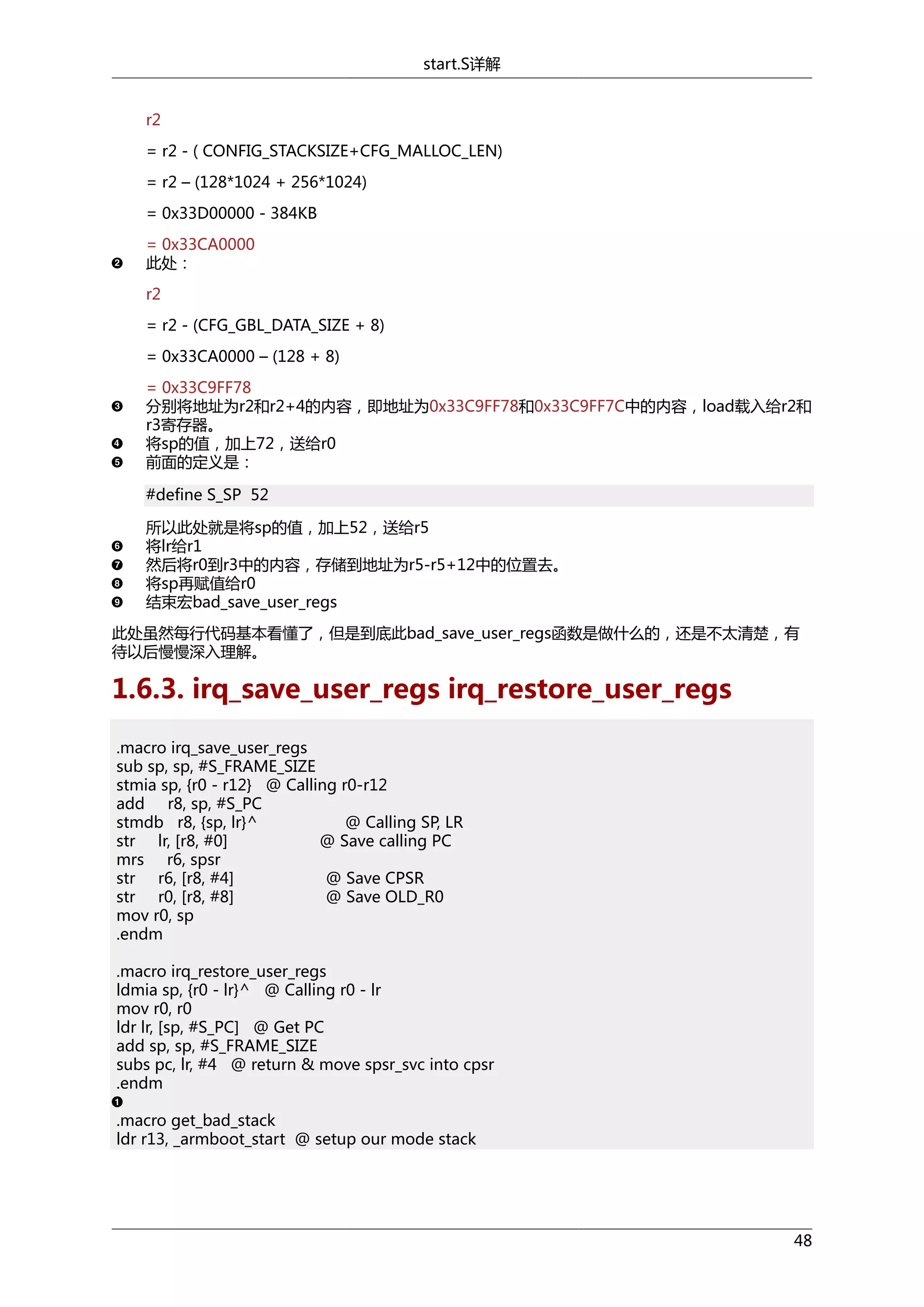 start.S详解
r2
= r2 - ( CONFIG_STACKSIZE+CFG_MALLOC_LEN)
= r2 – (128*1024 + 256*1024)
= 0x33D00000 - 384KB
= 0x33CA0000
此处：
r2
= r2 - (CFG_GBL_DATA_SIZE + 8)
= 0x33CA0000 – (128 + 8)
= 0x33C9FF78
分别将地址为r2和r2+4的内容，即地址为0x33C9FF78和0x33C9FF7C中的内容，load载入给r2和
r3寄存器。
将sp的值，加上72，送给r0
前面的定义是：
#define S_SP 52
所以此处就是将sp的值，加上52，送给r5
将lr给r1
然后将r0到r3中的内容，存储到地址为r5-r5+12中的位置去。
将sp再赋值给r0
结束宏bad_save_user_regs
此处虽然每行代码基本看懂了，但是到底此bad_save_user_regs函数是做什么的，还是不太清楚，有
待以后慢慢深入理解。

1.6.3. irq_save_user_regs irq_restore_user_regs
.macro irq_save_user_regs
sub sp, sp, #S_FRAME_SIZE
stmia sp, {r0 - r12} @ Calling r0-r12
add r8, sp, #S_PC
stmdb r8, {sp, lr}^
@ Calling SP, LR
str lr, [r8, #0]
@ Save calling PC
mrs r6, spsr
str r6, [r8, #4]
@ Save CPSR
str r0, [r8, #8]
@ Save OLD_R0
mov r0, sp
.endm
.macro irq_restore_user_regs
ldmia sp, {r0 - lr}^ @ Calling r0 - lr
mov r0, r0
ldr lr, [sp, #S_PC] @ Get PC
add sp, sp, #S_FRAME_SIZE
subs pc, lr, #4 @ return & move spsr_svc into cpsr
.endm
.macro get_bad_stack
ldr r13, _armboot_start @ setup our mode stack

48

 