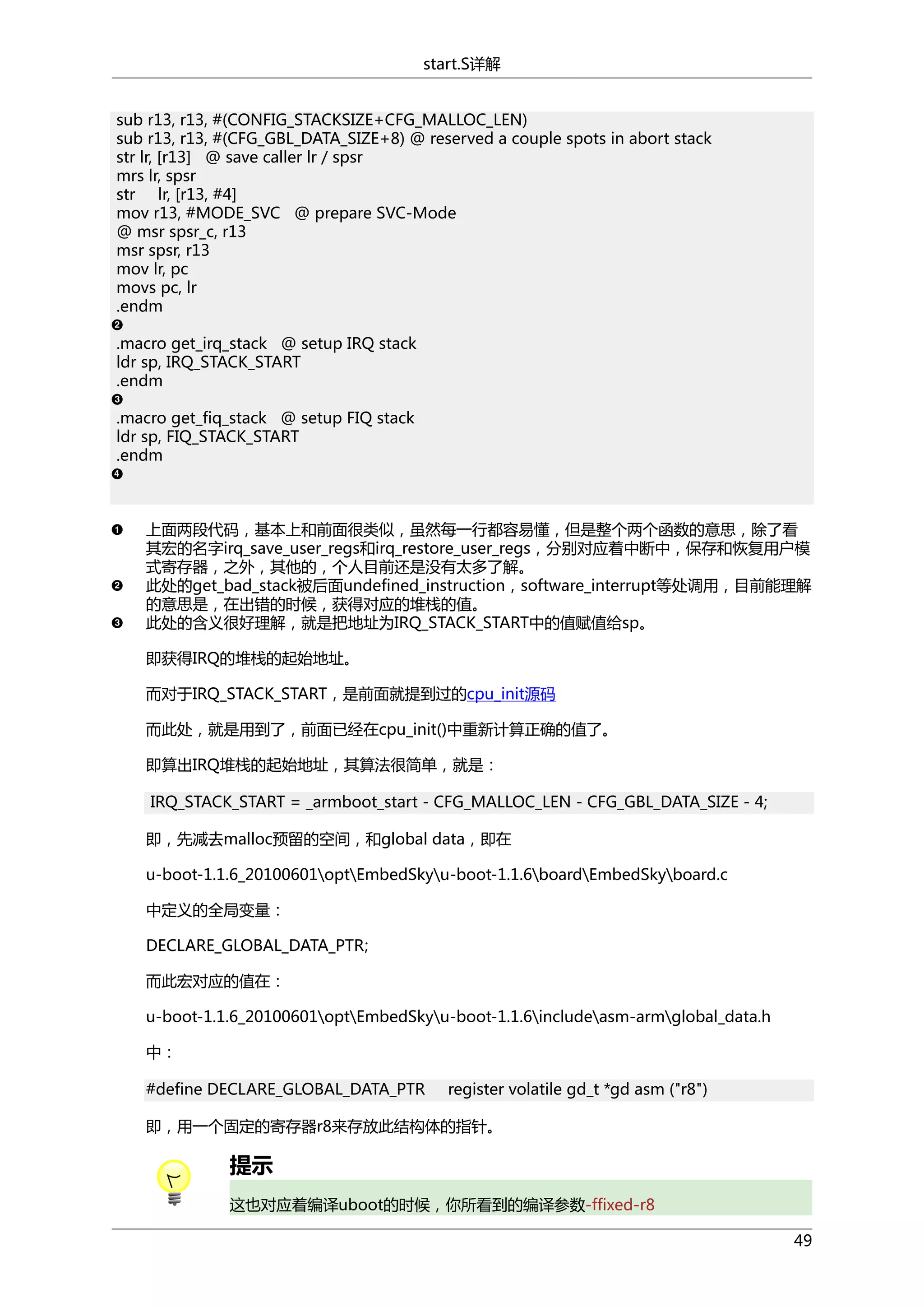 start.S详解
sub r13, r13, #(CONFIG_STACKSIZE+CFG_MALLOC_LEN)
sub r13, r13, #(CFG_GBL_DATA_SIZE+8) @ reserved a couple spots in abort stack
str lr, [r13] @ save caller lr / spsr
mrs lr, spsr
str lr, [r13, #4]
mov r13, #MODE_SVC @ prepare SVC-Mode
@ msr spsr_c, r13
msr spsr, r13
mov lr, pc
movs pc, lr
.endm
.macro get_irq_stack @ setup IRQ stack
ldr sp, IRQ_STACK_START
.endm
.macro get_fiq_stack @ setup FIQ stack
ldr sp, FIQ_STACK_START
.endm

上面两段代码，基本上和前面很类似，虽然每一行都容易懂，但是整个两个函数的意思，除了看
其宏的名字irq_save_user_regs和irq_restore_user_regs，分别对应着中断中，保存和恢复用户模
式寄存器，之外，其他的，个人目前还是没有太多了解。
此处的get_bad_stack被后面undefined_instruction，software_interrupt等处调用，目前能理解
的意思是，在出错的时候，获得对应的堆栈的值。
此处的含义很好理解，就是把地址为IRQ_STACK_START中的值赋值给sp。
即获得IRQ的堆栈的起始地址。
而对于IRQ_STACK_START，是前面就提到过的cpu_init源码
而此处，就是用到了，前面已经在cpu_init()中重新计算正确的值了。
即算出IRQ堆栈的起始地址，其算法很简单，就是：
IRQ_STACK_START = _armboot_start - CFG_MALLOC_LEN - CFG_GBL_DATA_SIZE - 4;
即，先减去malloc预留的空间，和global data，即在
u-boot-1.1.6_20100601optEmbedSkyu-boot-1.1.6boardEmbedSkyboard.c
中定义的全局变量：
DECLARE_GLOBAL_DATA_PTR;
而此宏对应的值在：
u-boot-1.1.6_20100601optEmbedSkyu-boot-1.1.6includeasm-armglobal_data.h
中：
#define DECLARE_GLOBAL_DATA_PTR

register volatile gd_t *gd asm ("r8")

即，用一个固定的寄存器r8来存放此结构体的指针。

提示
这也对应着编译uboot的时候，你所看到的编译参数-ffixed-r8
49

 