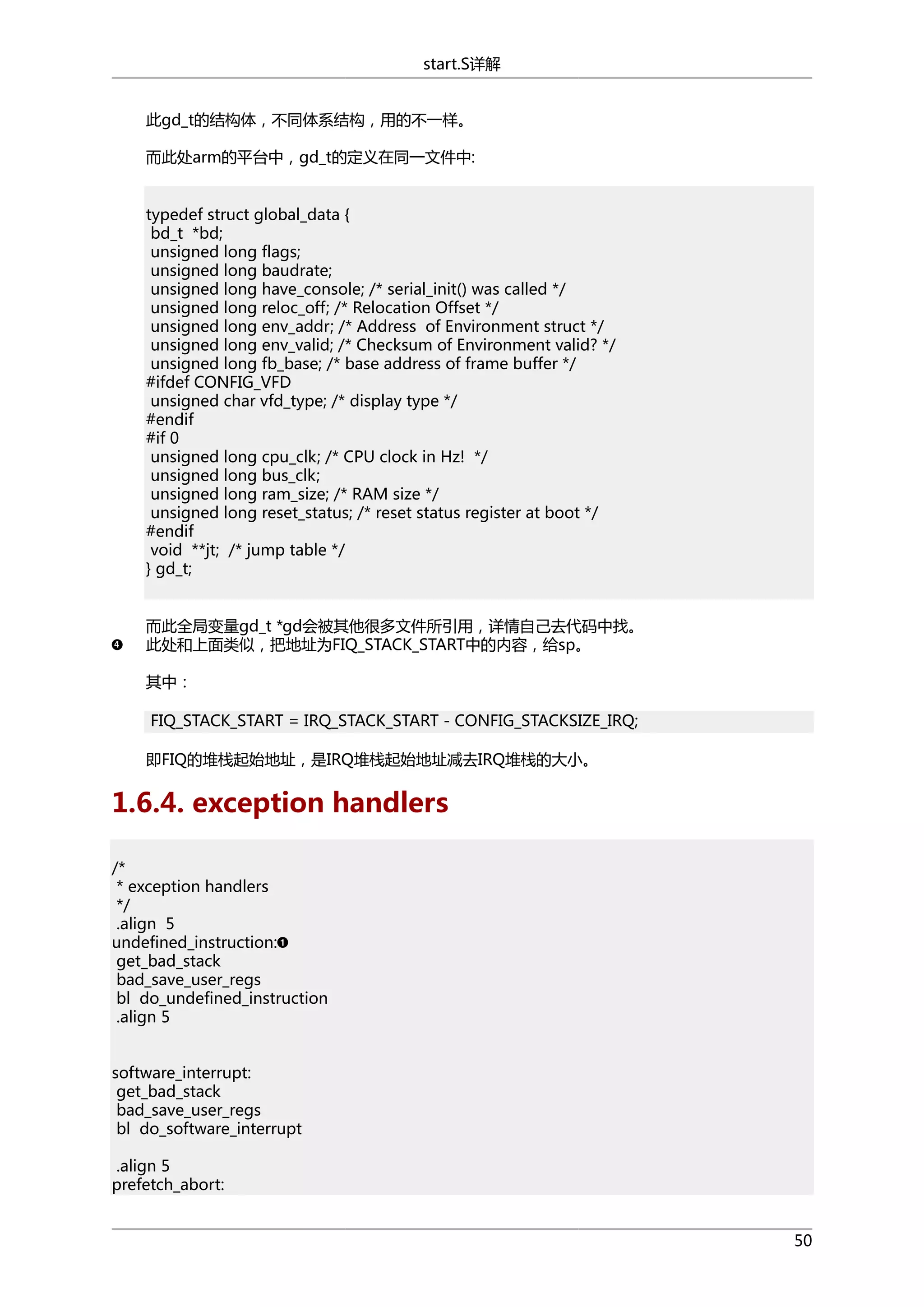 start.S详解
此gd_t的结构体，不同体系结构，用的不一样。
而此处arm的平台中，gd_t的定义在同一文件中:
typedef struct global_data {
bd_t *bd;
unsigned long flags;
unsigned long baudrate;
unsigned long have_console; /* serial_init() was called */
unsigned long reloc_off; /* Relocation Offset */
unsigned long env_addr; /* Address of Environment struct */
unsigned long env_valid; /* Checksum of Environment valid? */
unsigned long fb_base; /* base address of frame buffer */
#ifdef CONFIG_VFD
unsigned char vfd_type; /* display type */
#endif
#if 0
unsigned long cpu_clk; /* CPU clock in Hz! */
unsigned long bus_clk;
unsigned long ram_size; /* RAM size */
unsigned long reset_status; /* reset status register at boot */
#endif
void **jt; /* jump table */
} gd_t;
而此全局变量gd_t *gd会被其他很多文件所引用，详情自己去代码中找。
此处和上面类似，把地址为FIQ_STACK_START中的内容，给sp。
其中：
FIQ_STACK_START = IRQ_STACK_START - CONFIG_STACKSIZE_IRQ;
即FIQ的堆栈起始地址，是IRQ堆栈起始地址减去IRQ堆栈的大小。

1.6.4. exception handlers
/*
* exception handlers
*/
.align 5
undefined_instruction:
get_bad_stack
bad_save_user_regs
bl do_undefined_instruction
.align 5
software_interrupt:
get_bad_stack
bad_save_user_regs
bl do_software_interrupt
.align 5
prefetch_abort:
50

 