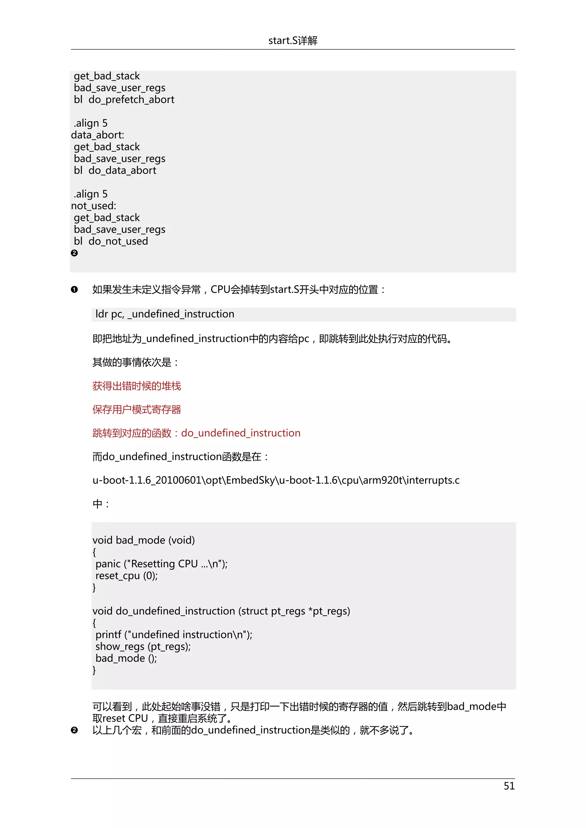 start.S详解
get_bad_stack
bad_save_user_regs
bl do_prefetch_abort
.align 5
data_abort:
get_bad_stack
bad_save_user_regs
bl do_data_abort
.align 5
not_used:
get_bad_stack
bad_save_user_regs
bl do_not_used

如果发生未定义指令异常，CPU会掉转到start.S开头中对应的位置：
ldr pc, _undefined_instruction
即把地址为_undefined_instruction中的内容给pc，即跳转到此处执行对应的代码。
其做的事情依次是：
获得出错时候的堆栈
保存用户模式寄存器
跳转到对应的函数：do_undefined_instruction
而do_undefined_instruction函数是在：
u-boot-1.1.6_20100601optEmbedSkyu-boot-1.1.6cpuarm920tinterrupts.c
中：
void bad_mode (void)
{
panic ("Resetting CPU ...n");
reset_cpu (0);
}
void do_undefined_instruction (struct pt_regs *pt_regs)
{
printf ("undefined instructionn");
show_regs (pt_regs);
bad_mode ();
}
可以看到，此处起始啥事没错，只是打印一下出错时候的寄存器的值，然后跳转到bad_mode中
取reset CPU，直接重启系统了。
以上几个宏，和前面的do_undefined_instruction是类似的，就不多说了。

51

 