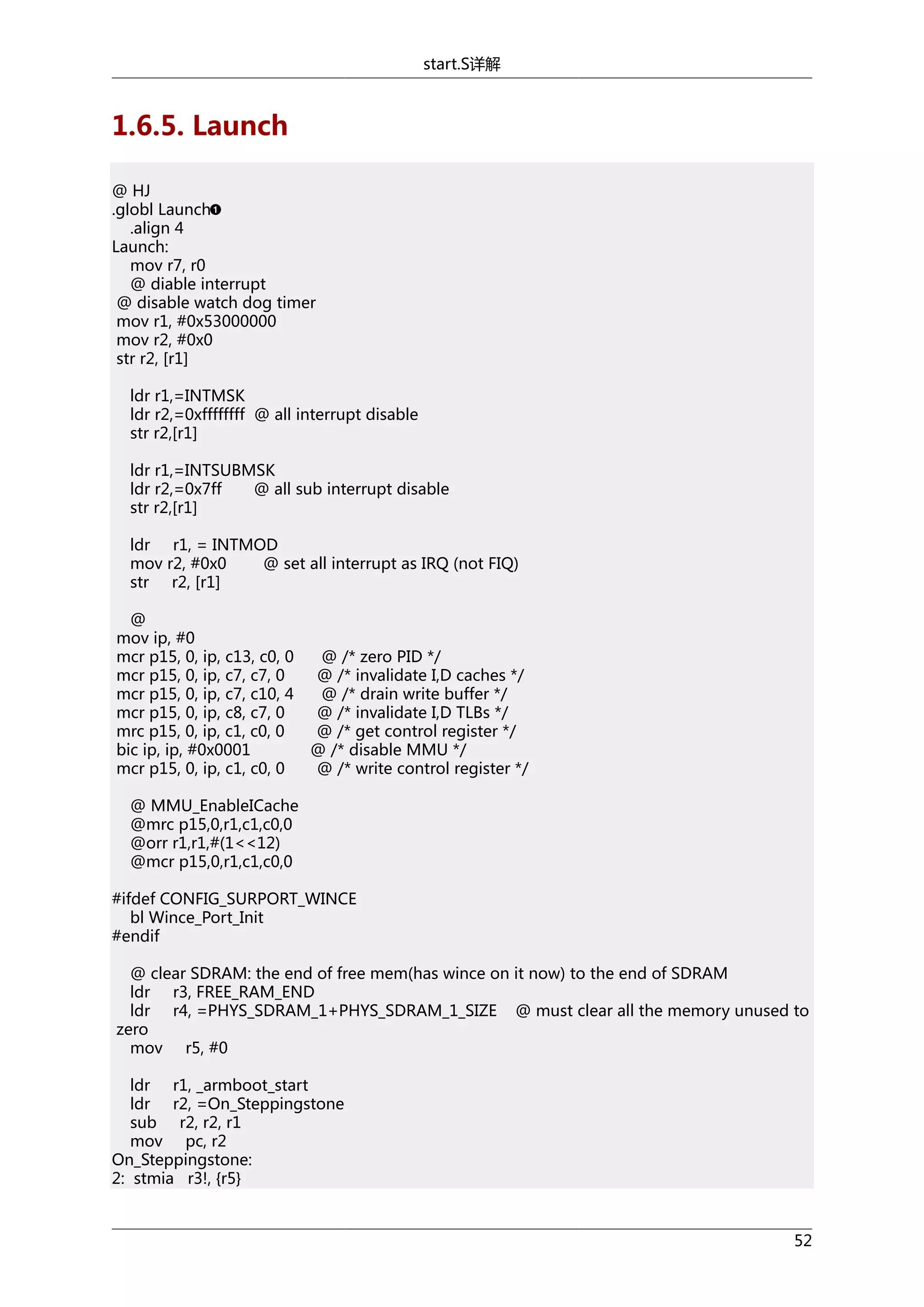 start.S详解

1.6.5. Launch
@ HJ
.globl Launch
.align 4
Launch:
mov r7, r0
@ diable interrupt
@ disable watch dog timer
mov r1, #0x53000000
mov r2, #0x0
str r2, [r1]
ldr r1,=INTMSK
ldr r2,=0xffffffff @ all interrupt disable
str r2,[r1]
ldr r1,=INTSUBMSK
ldr r2,=0x7ff
@ all sub interrupt disable
str r2,[r1]
ldr r1, = INTMOD
mov r2, #0x0
@ set all interrupt as IRQ (not FIQ)
str r2, [r1]
@
mov ip, #0
mcr p15, 0, ip, c13, c0, 0
mcr p15, 0, ip, c7, c7, 0
mcr p15, 0, ip, c7, c10, 4
mcr p15, 0, ip, c8, c7, 0
mrc p15, 0, ip, c1, c0, 0
bic ip, ip, #0x0001
mcr p15, 0, ip, c1, c0, 0

@ /* zero PID */
@ /* invalidate I,D caches */
@ /* drain write buffer */
@ /* invalidate I,D TLBs */
@ /* get control register */
@ /* disable MMU */
@ /* write control register */

@ MMU_EnableICache
@mrc p15,0,r1,c1,c0,0
@orr r1,r1,#(1<<12)
@mcr p15,0,r1,c1,c0,0
#ifdef CONFIG_SURPORT_WINCE
bl Wince_Port_Init
#endif
@ clear SDRAM: the end of free mem(has wince on it now) to the end of SDRAM
ldr r3, FREE_RAM_END
ldr r4, =PHYS_SDRAM_1+PHYS_SDRAM_1_SIZE @ must clear all the memory unused to
zero
mov r5, #0
ldr r1, _armboot_start
ldr r2, =On_Steppingstone
sub r2, r2, r1
mov pc, r2
On_Steppingstone:
2: stmia r3!, {r5}

52

 