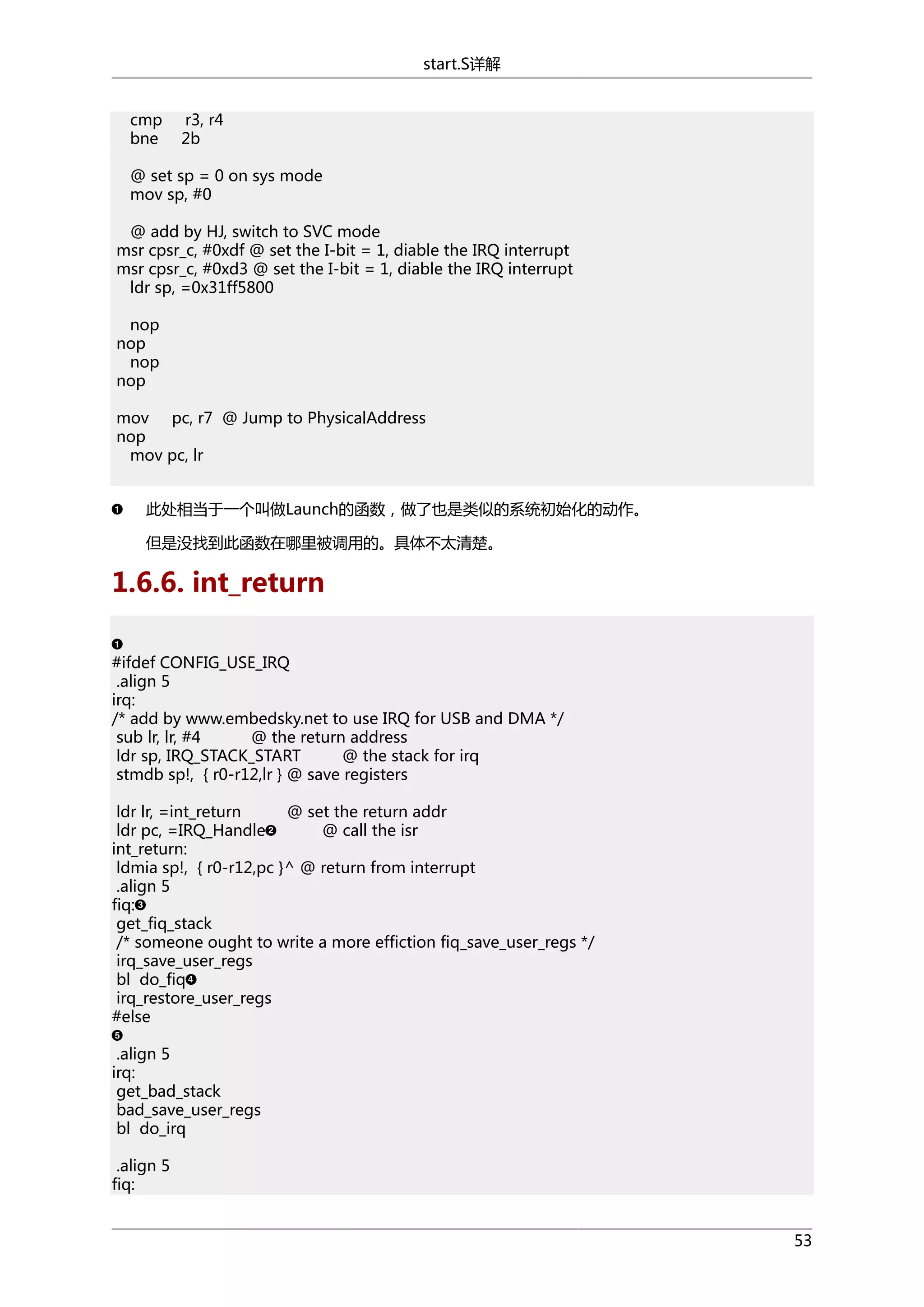 start.S详解
cmp
bne

r3, r4
2b

@ set sp = 0 on sys mode
mov sp, #0
@ add by HJ, switch to SVC mode
msr cpsr_c, #0xdf @ set the I-bit = 1, diable the IRQ interrupt
msr cpsr_c, #0xd3 @ set the I-bit = 1, diable the IRQ interrupt
ldr sp, =0x31ff5800
nop
nop
nop
nop
mov pc, r7 @ Jump to PhysicalAddress
nop
mov pc, lr
此处相当于一个叫做Launch的函数，做了也是类似的系统初始化的动作。
但是没找到此函数在哪里被调用的。具体不太清楚。

1.6.6. int_return
#ifdef CONFIG_USE_IRQ
.align 5
irq:
/* add by www.embedsky.net to use IRQ for USB and DMA */
sub lr, lr, #4
@ the return address
ldr sp, IRQ_STACK_START
@ the stack for irq
stmdb sp!, { r0-r12,lr } @ save registers
ldr lr, =int_return
@ set the return addr
ldr pc, =IRQ_Handle
@ call the isr
int_return:
ldmia sp!, { r0-r12,pc }^ @ return from interrupt
.align 5
fiq:
get_fiq_stack
/* someone ought to write a more effiction fiq_save_user_regs */
irq_save_user_regs
bl do_fiq
irq_restore_user_regs
#else
.align 5
irq:
get_bad_stack
bad_save_user_regs
bl do_irq
.align 5
fiq:
53

 