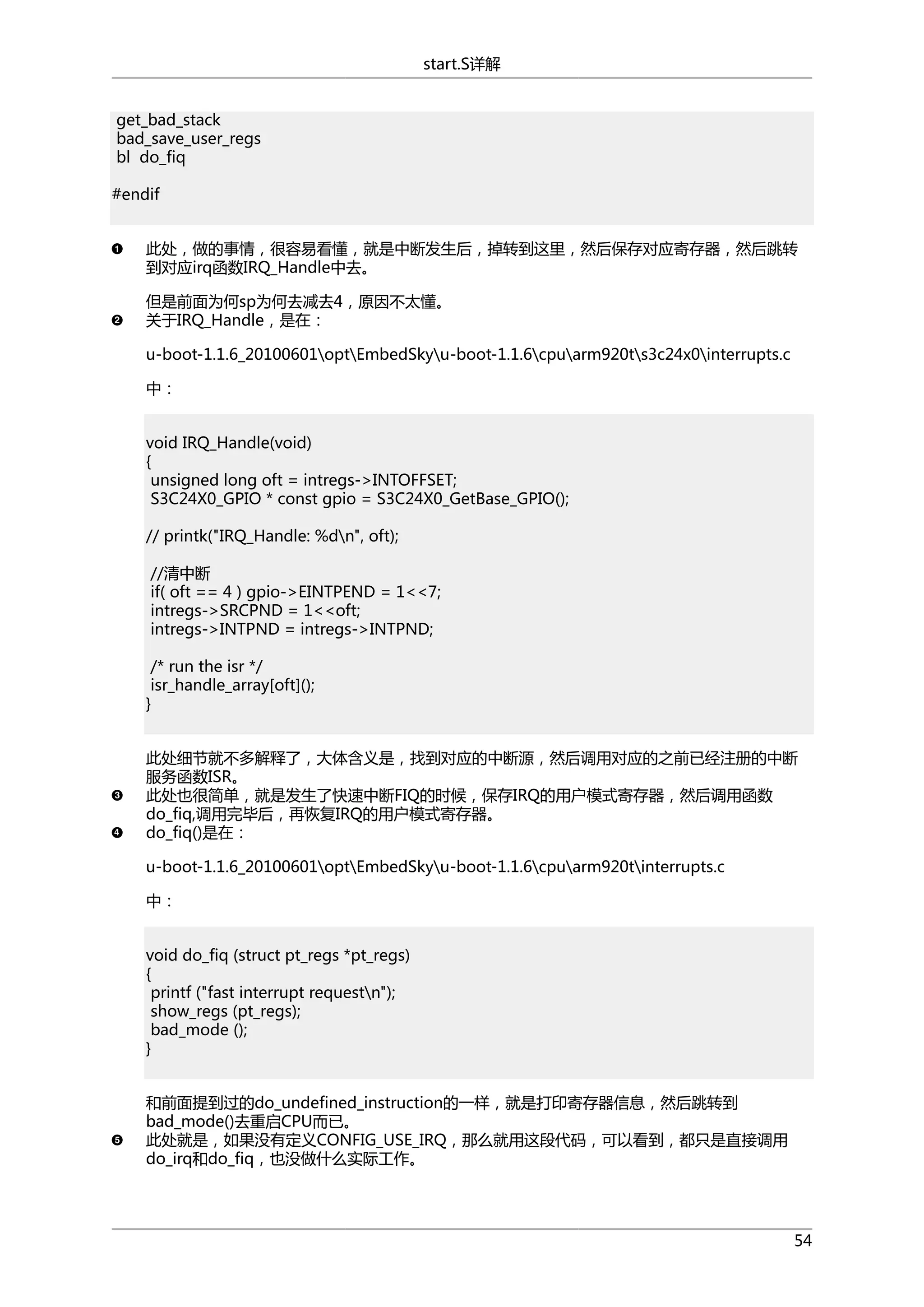 start.S详解
get_bad_stack
bad_save_user_regs
bl do_fiq
#endif
此处，做的事情，很容易看懂，就是中断发生后，掉转到这里，然后保存对应寄存器，然后跳转
到对应irq函数IRQ_Handle中去。
但是前面为何sp为何去减去4，原因不太懂。
关于IRQ_Handle，是在：
u-boot-1.1.6_20100601optEmbedSkyu-boot-1.1.6cpuarm920ts3c24x0interrupts.c
中：
void IRQ_Handle(void)
{
unsigned long oft = intregs->INTOFFSET;
S3C24X0_GPIO * const gpio = S3C24X0_GetBase_GPIO();
// printk("IRQ_Handle: %dn", oft);
//清中断
if( oft == 4 ) gpio->EINTPEND = 1<<7;
intregs->SRCPND = 1<<oft;
intregs->INTPND = intregs->INTPND;
/* run the isr */
isr_handle_array[oft]();
}
此处细节就不多解释了，大体含义是，找到对应的中断源，然后调用对应的之前已经注册的中断
服务函数ISR。
此处也很简单，就是发生了快速中断FIQ的时候，保存IRQ的用户模式寄存器，然后调用函数
do_fiq,调用完毕后，再恢复IRQ的用户模式寄存器。
do_fiq()是在：
u-boot-1.1.6_20100601optEmbedSkyu-boot-1.1.6cpuarm920tinterrupts.c
中：
void do_fiq (struct pt_regs *pt_regs)
{
printf ("fast interrupt requestn");
show_regs (pt_regs);
bad_mode ();
}
和前面提到过的do_undefined_instruction的一样，就是打印寄存器信息，然后跳转到
bad_mode()去重启CPU而已。
此处就是，如果没有定义CONFIG_USE_IRQ，那么就用这段代码，可以看到，都只是直接调用
do_irq和do_fiq，也没做什么实际工作。

54

 