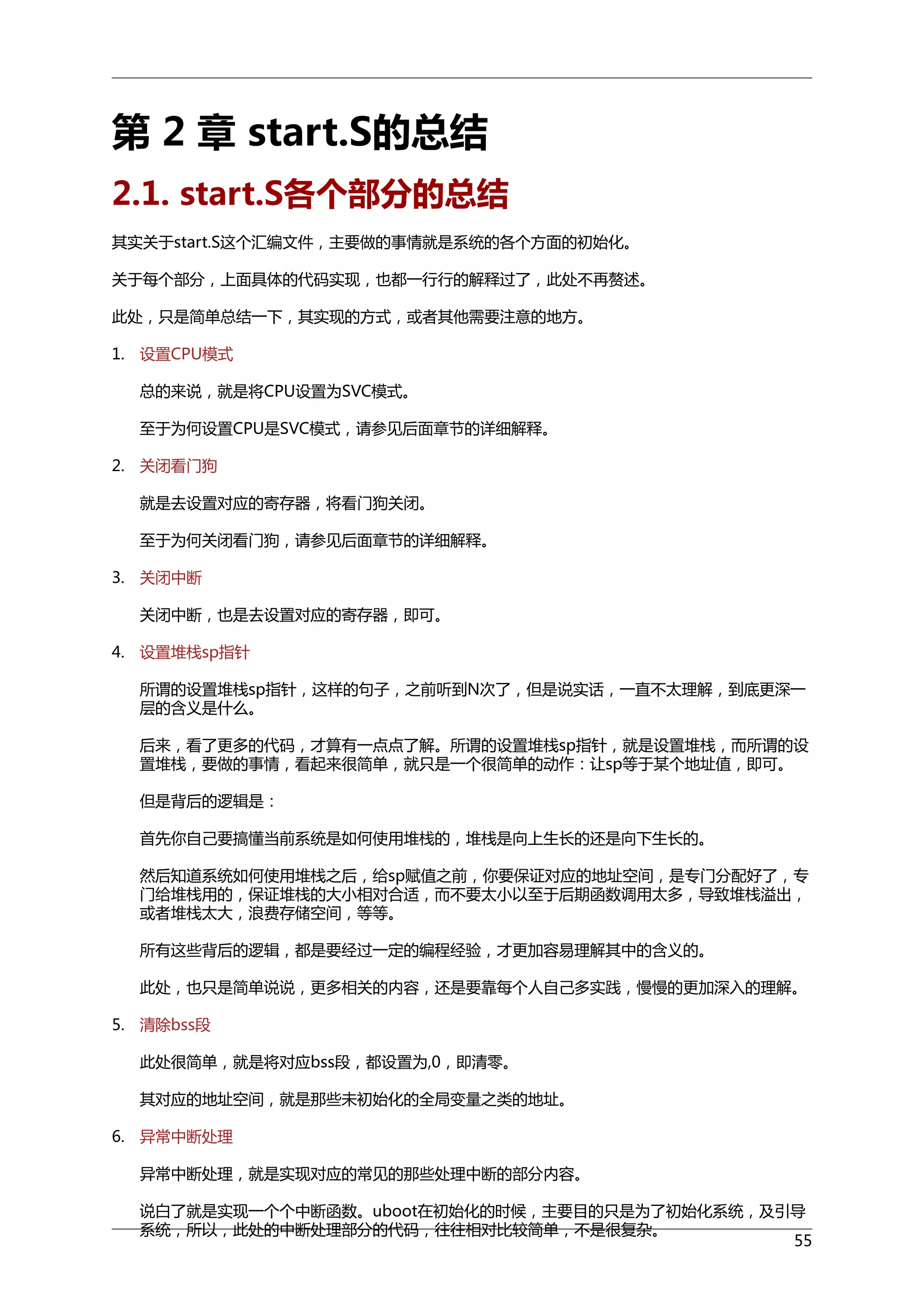 第 2 章 start.S的总结
2.1. start.S各个部分的总结
其实关于start.S这个汇编文件，主要做的事情就是系统的各个方面的初始化。
关于每个部分，上面具体的代码实现，也都一行行的解释过了，此处不再赘述。
此处，只是简单总结一下，其实现的方式，或者其他需要注意的地方。
1. 设置CPU模式
总的来说，就是将CPU设置为SVC模式。
至于为何设置CPU是SVC模式，请参见后面章节的详细解释。
2. 关闭看门狗
就是去设置对应的寄存器，将看门狗关闭。
至于为何关闭看门狗，请参见后面章节的详细解释。
3. 关闭中断
关闭中断，也是去设置对应的寄存器，即可。
4. 设置堆栈sp指针
所谓的设置堆栈sp指针，这样的句子，之前听到N次了，但是说实话，一直不太理解，到底更深一
层的含义是什么。
后来，看了更多的代码，才算有一点点了解。所谓的设置堆栈sp指针，就是设置堆栈，而所谓的设
置堆栈，要做的事情，看起来很简单，就只是一个很简单的动作：让sp等于某个地址值，即可。
但是背后的逻辑是：
首先你自己要搞懂当前系统是如何使用堆栈的，堆栈是向上生长的还是向下生长的。
然后知道系统如何使用堆栈之后，给sp赋值之前，你要保证对应的地址空间，是专门分配好了，专
门给堆栈用的，保证堆栈的大小相对合适，而不要太小以至于后期函数调用太多，导致堆栈溢出，
或者堆栈太大，浪费存储空间，等等。
所有这些背后的逻辑，都是要经过一定的编程经验，才更加容易理解其中的含义的。
此处，也只是简单说说，更多相关的内容，还是要靠每个人自己多实践，慢慢的更加深入的理解。
5. 清除bss段
此处很简单，就是将对应bss段，都设置为,0，即清零。
其对应的地址空间，就是那些未初始化的全局变量之类的地址。
6. 异常中断处理
异常中断处理，就是实现对应的常见的那些处理中断的部分内容。
说白了就是实现一个个中断函数。uboot在初始化的时候，主要目的只是为了初始化系统，及引导
系统，所以，此处的中断处理部分的代码，往往相对比较简单，不是很复杂。
55

 