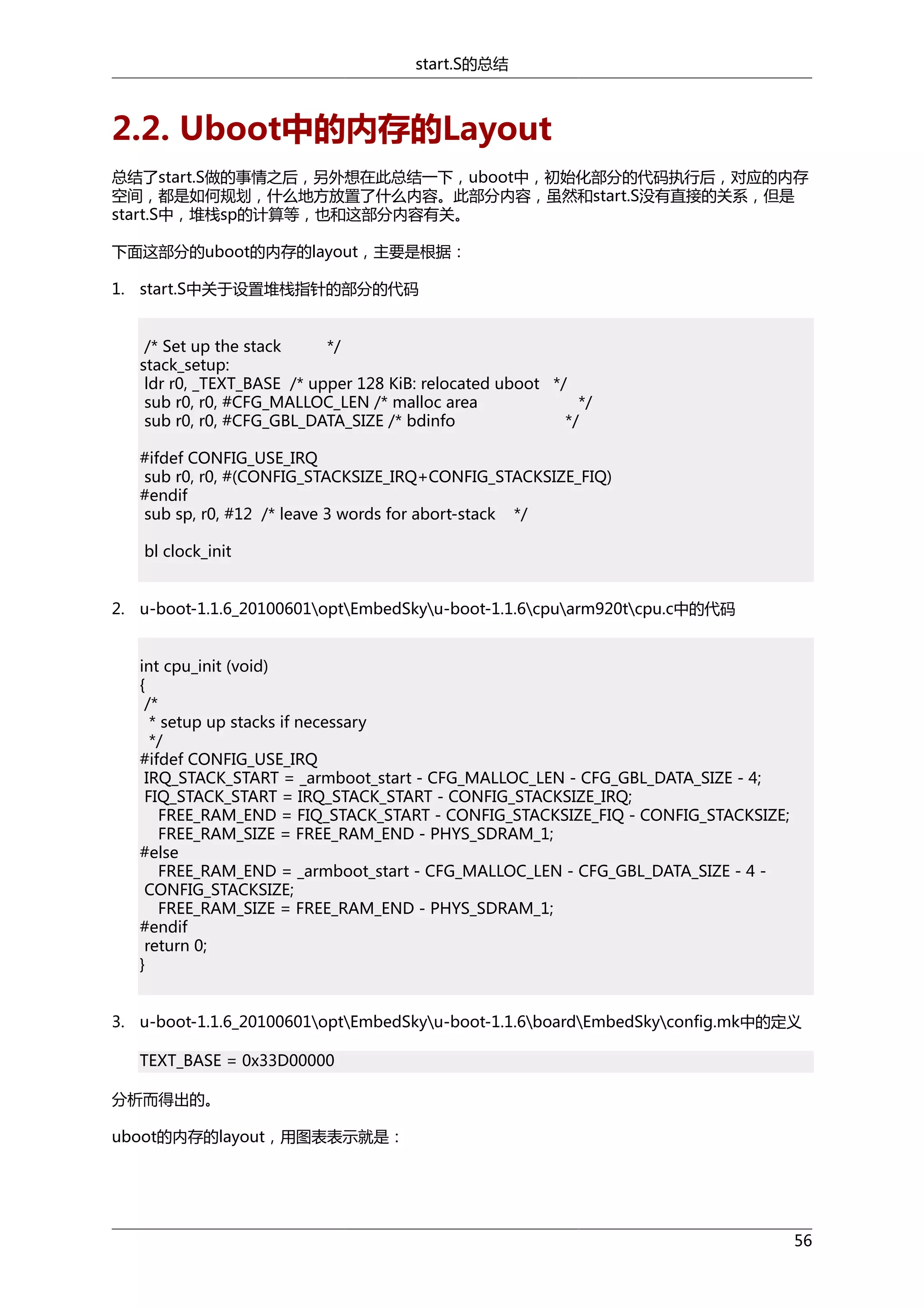 start.S的总结

2.2. Uboot中的内存的Layout
总结了start.S做的事情之后，另外想在此总结一下，uboot中，初始化部分的代码执行后，对应的内存
空间，都是如何规划，什么地方放置了什么内容。此部分内容，虽然和start.S没有直接的关系，但是
start.S中，堆栈sp的计算等，也和这部分内容有关。
下面这部分的uboot的内存的layout，主要是根据：
1. start.S中关于设置堆栈指针的部分的代码
/* Set up the stack
*/
stack_setup:
ldr r0, _TEXT_BASE /* upper 128 KiB: relocated uboot */
sub r0, r0, #CFG_MALLOC_LEN /* malloc area
*/
sub r0, r0, #CFG_GBL_DATA_SIZE /* bdinfo
*/
#ifdef CONFIG_USE_IRQ
sub r0, r0, #(CONFIG_STACKSIZE_IRQ+CONFIG_STACKSIZE_FIQ)
#endif
sub sp, r0, #12 /* leave 3 words for abort-stack */
bl clock_init
2. u-boot-1.1.6_20100601optEmbedSkyu-boot-1.1.6cpuarm920tcpu.c中的代码
int cpu_init (void)
{
/*
* setup up stacks if necessary
*/
#ifdef CONFIG_USE_IRQ
IRQ_STACK_START = _armboot_start - CFG_MALLOC_LEN - CFG_GBL_DATA_SIZE - 4;
FIQ_STACK_START = IRQ_STACK_START - CONFIG_STACKSIZE_IRQ;
FREE_RAM_END = FIQ_STACK_START - CONFIG_STACKSIZE_FIQ - CONFIG_STACKSIZE;
FREE_RAM_SIZE = FREE_RAM_END - PHYS_SDRAM_1;
#else
FREE_RAM_END = _armboot_start - CFG_MALLOC_LEN - CFG_GBL_DATA_SIZE - 4 CONFIG_STACKSIZE;
FREE_RAM_SIZE = FREE_RAM_END - PHYS_SDRAM_1;
#endif
return 0;
}
3. u-boot-1.1.6_20100601optEmbedSkyu-boot-1.1.6boardEmbedSkyconfig.mk中的定义
TEXT_BASE = 0x33D00000
分析而得出的。
uboot的内存的layout，用图表表示就是：

56

 
